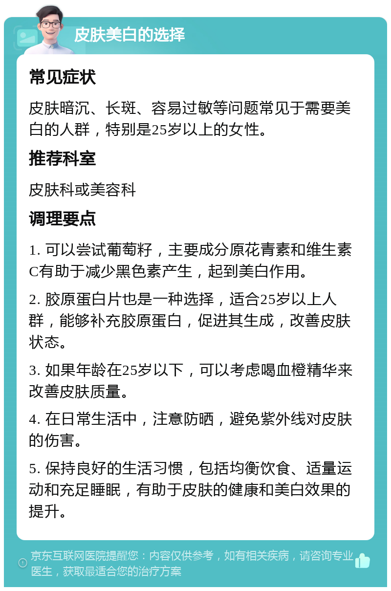 皮肤美白的选择 常见症状 皮肤暗沉、长斑、容易过敏等问题常见于需要美白的人群，特别是25岁以上的女性。 推荐科室 皮肤科或美容科 调理要点 1. 可以尝试葡萄籽，主要成分原花青素和维生素C有助于减少黑色素产生，起到美白作用。 2. 胶原蛋白片也是一种选择，适合25岁以上人群，能够补充胶原蛋白，促进其生成，改善皮肤状态。 3. 如果年龄在25岁以下，可以考虑喝血橙精华来改善皮肤质量。 4. 在日常生活中，注意防晒，避免紫外线对皮肤的伤害。 5. 保持良好的生活习惯，包括均衡饮食、适量运动和充足睡眠，有助于皮肤的健康和美白效果的提升。