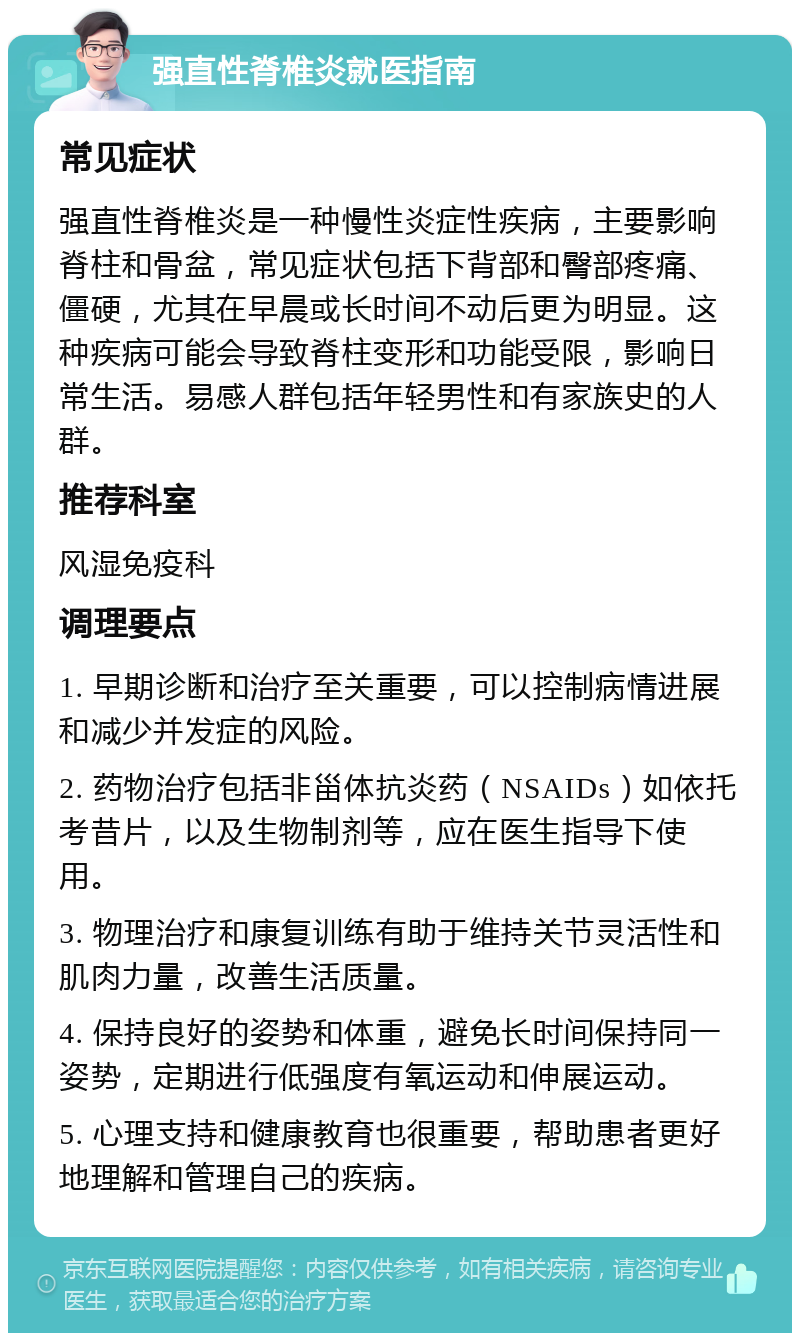 强直性脊椎炎就医指南 常见症状 强直性脊椎炎是一种慢性炎症性疾病，主要影响脊柱和骨盆，常见症状包括下背部和臀部疼痛、僵硬，尤其在早晨或长时间不动后更为明显。这种疾病可能会导致脊柱变形和功能受限，影响日常生活。易感人群包括年轻男性和有家族史的人群。 推荐科室 风湿免疫科 调理要点 1. 早期诊断和治疗至关重要，可以控制病情进展和减少并发症的风险。 2. 药物治疗包括非甾体抗炎药（NSAIDs）如依托考昔片，以及生物制剂等，应在医生指导下使用。 3. 物理治疗和康复训练有助于维持关节灵活性和肌肉力量，改善生活质量。 4. 保持良好的姿势和体重，避免长时间保持同一姿势，定期进行低强度有氧运动和伸展运动。 5. 心理支持和健康教育也很重要，帮助患者更好地理解和管理自己的疾病。