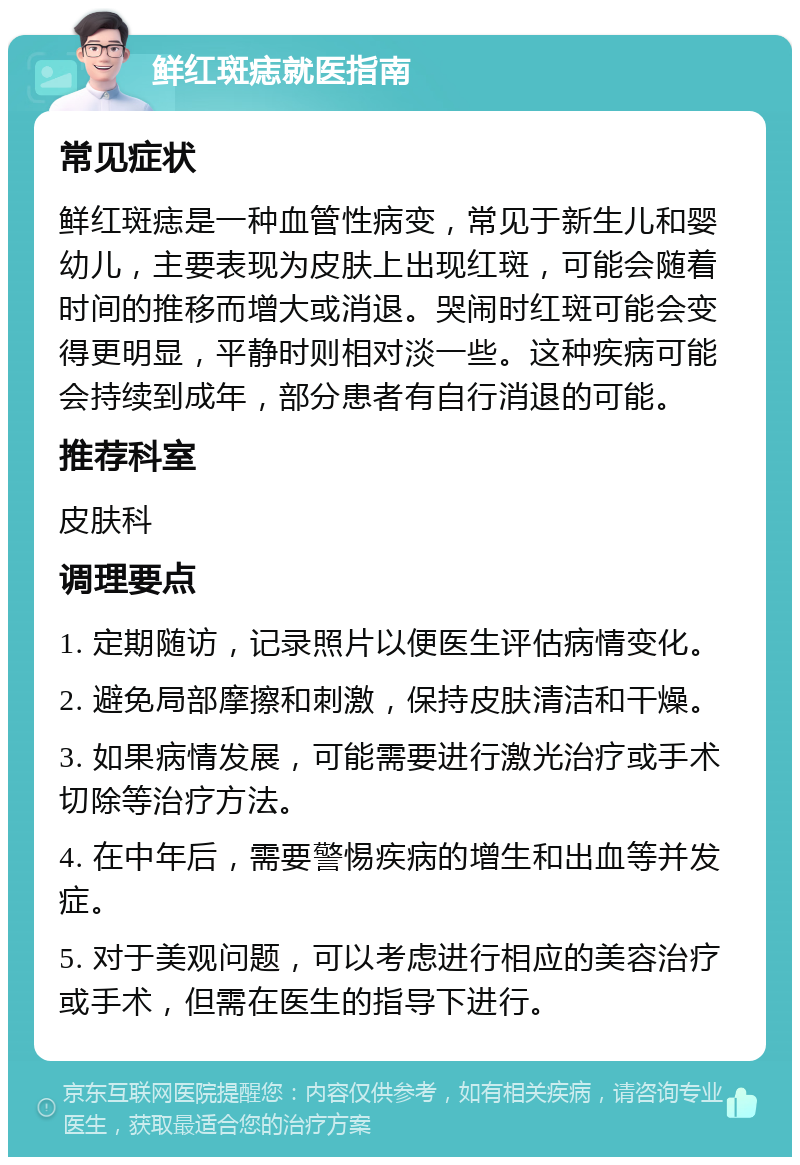 鲜红斑痣就医指南 常见症状 鲜红斑痣是一种血管性病变，常见于新生儿和婴幼儿，主要表现为皮肤上出现红斑，可能会随着时间的推移而增大或消退。哭闹时红斑可能会变得更明显，平静时则相对淡一些。这种疾病可能会持续到成年，部分患者有自行消退的可能。 推荐科室 皮肤科 调理要点 1. 定期随访，记录照片以便医生评估病情变化。 2. 避免局部摩擦和刺激，保持皮肤清洁和干燥。 3. 如果病情发展，可能需要进行激光治疗或手术切除等治疗方法。 4. 在中年后，需要警惕疾病的增生和出血等并发症。 5. 对于美观问题，可以考虑进行相应的美容治疗或手术，但需在医生的指导下进行。