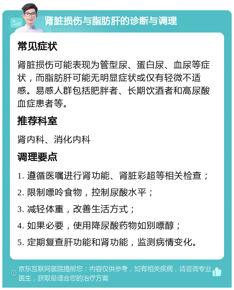 肾脏损伤与脂肪肝的诊断与调理 常见症状 肾脏损伤可能表现为管型尿、蛋白尿、血尿等症状，而脂肪肝可能无明显症状或仅有轻微不适感。易感人群包括肥胖者、长期饮酒者和高尿酸血症患者等。 推荐科室 肾内科、消化内科 调理要点 1. 遵循医嘱进行肾功能、肾脏彩超等相关检查； 2. 限制嘌呤食物，控制尿酸水平； 3. 减轻体重，改善生活方式； 4. 如果必要，使用降尿酸药物如别嘌醇； 5. 定期复查肝功能和肾功能，监测病情变化。