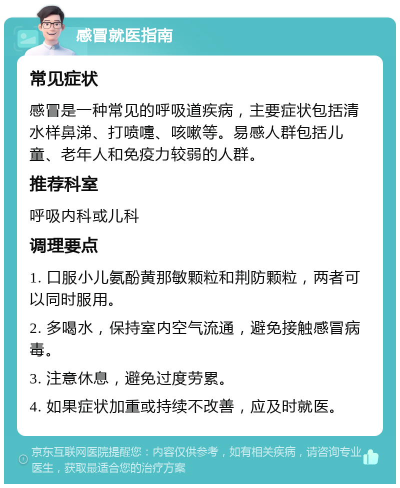 感冒就医指南 常见症状 感冒是一种常见的呼吸道疾病，主要症状包括清水样鼻涕、打喷嚏、咳嗽等。易感人群包括儿童、老年人和免疫力较弱的人群。 推荐科室 呼吸内科或儿科 调理要点 1. 口服小儿氨酚黄那敏颗粒和荆防颗粒，两者可以同时服用。 2. 多喝水，保持室内空气流通，避免接触感冒病毒。 3. 注意休息，避免过度劳累。 4. 如果症状加重或持续不改善，应及时就医。