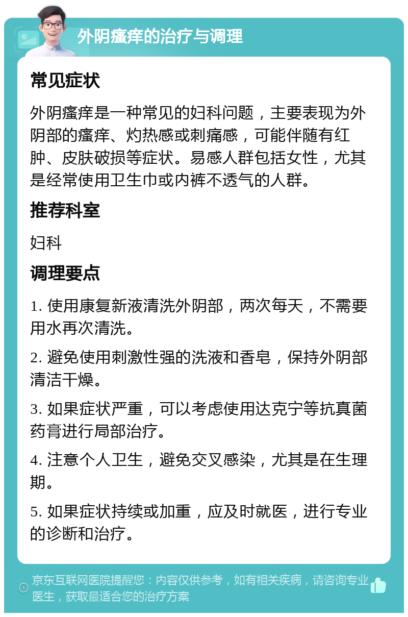 外阴瘙痒的治疗与调理 常见症状 外阴瘙痒是一种常见的妇科问题，主要表现为外阴部的瘙痒、灼热感或刺痛感，可能伴随有红肿、皮肤破损等症状。易感人群包括女性，尤其是经常使用卫生巾或内裤不透气的人群。 推荐科室 妇科 调理要点 1. 使用康复新液清洗外阴部，两次每天，不需要用水再次清洗。 2. 避免使用刺激性强的洗液和香皂，保持外阴部清洁干燥。 3. 如果症状严重，可以考虑使用达克宁等抗真菌药膏进行局部治疗。 4. 注意个人卫生，避免交叉感染，尤其是在生理期。 5. 如果症状持续或加重，应及时就医，进行专业的诊断和治疗。