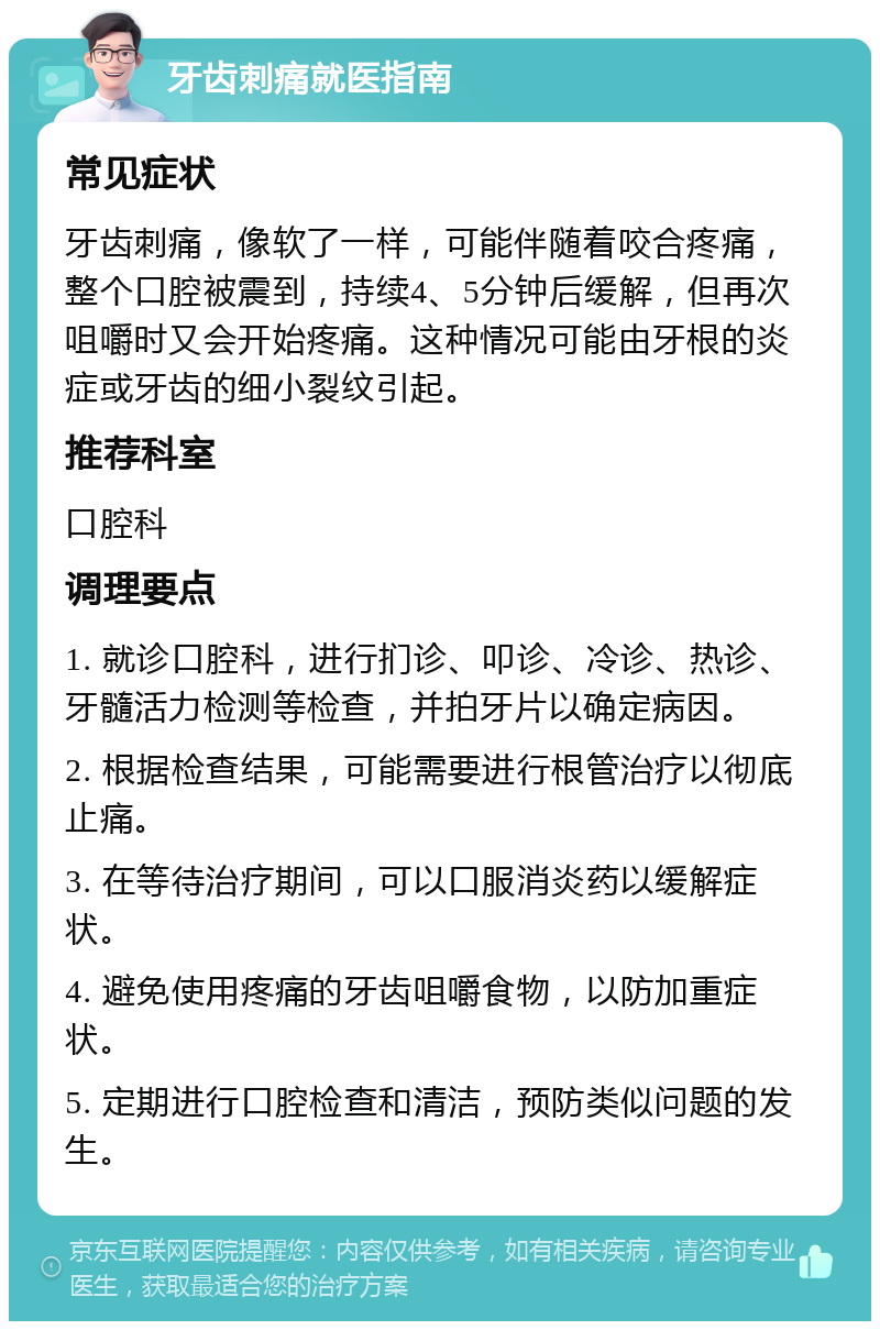 牙齿刺痛就医指南 常见症状 牙齿刺痛，像软了一样，可能伴随着咬合疼痛，整个口腔被震到，持续4、5分钟后缓解，但再次咀嚼时又会开始疼痛。这种情况可能由牙根的炎症或牙齿的细小裂纹引起。 推荐科室 口腔科 调理要点 1. 就诊口腔科，进行扪诊、叩诊、冷诊、热诊、牙髓活力检测等检查，并拍牙片以确定病因。 2. 根据检查结果，可能需要进行根管治疗以彻底止痛。 3. 在等待治疗期间，可以口服消炎药以缓解症状。 4. 避免使用疼痛的牙齿咀嚼食物，以防加重症状。 5. 定期进行口腔检查和清洁，预防类似问题的发生。