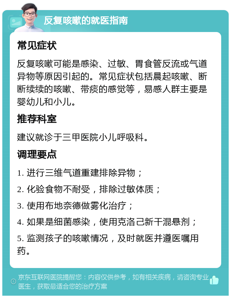 反复咳嗽的就医指南 常见症状 反复咳嗽可能是感染、过敏、胃食管反流或气道异物等原因引起的。常见症状包括晨起咳嗽、断断续续的咳嗽、带痰的感觉等，易感人群主要是婴幼儿和小儿。 推荐科室 建议就诊于三甲医院小儿呼吸科。 调理要点 1. 进行三维气道重建排除异物； 2. 化验食物不耐受，排除过敏体质； 3. 使用布地奈德做雾化治疗； 4. 如果是细菌感染，使用克洛己新干混悬剂； 5. 监测孩子的咳嗽情况，及时就医并遵医嘱用药。