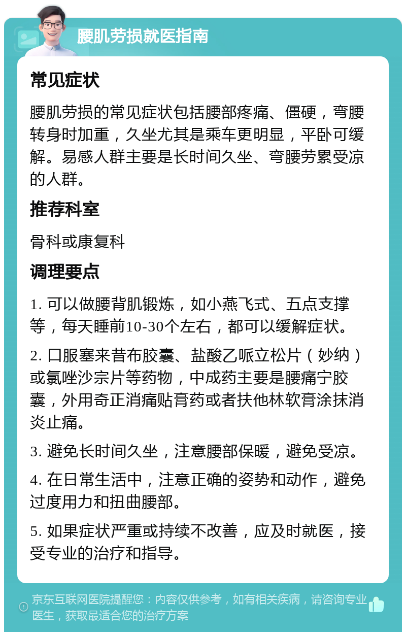 腰肌劳损就医指南 常见症状 腰肌劳损的常见症状包括腰部疼痛、僵硬，弯腰转身时加重，久坐尤其是乘车更明显，平卧可缓解。易感人群主要是长时间久坐、弯腰劳累受凉的人群。 推荐科室 骨科或康复科 调理要点 1. 可以做腰背肌锻炼，如小燕飞式、五点支撑等，每天睡前10-30个左右，都可以缓解症状。 2. 口服塞来昔布胶囊、盐酸乙哌立松片（妙纳）或氯唑沙宗片等药物，中成药主要是腰痛宁胶囊，外用奇正消痛贴膏药或者扶他林软膏涂抹消炎止痛。 3. 避免长时间久坐，注意腰部保暖，避免受凉。 4. 在日常生活中，注意正确的姿势和动作，避免过度用力和扭曲腰部。 5. 如果症状严重或持续不改善，应及时就医，接受专业的治疗和指导。