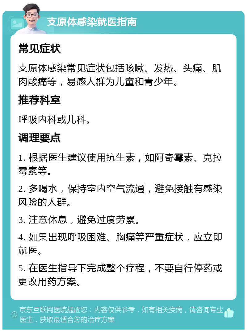 支原体感染就医指南 常见症状 支原体感染常见症状包括咳嗽、发热、头痛、肌肉酸痛等，易感人群为儿童和青少年。 推荐科室 呼吸内科或儿科。 调理要点 1. 根据医生建议使用抗生素，如阿奇霉素、克拉霉素等。 2. 多喝水，保持室内空气流通，避免接触有感染风险的人群。 3. 注意休息，避免过度劳累。 4. 如果出现呼吸困难、胸痛等严重症状，应立即就医。 5. 在医生指导下完成整个疗程，不要自行停药或更改用药方案。