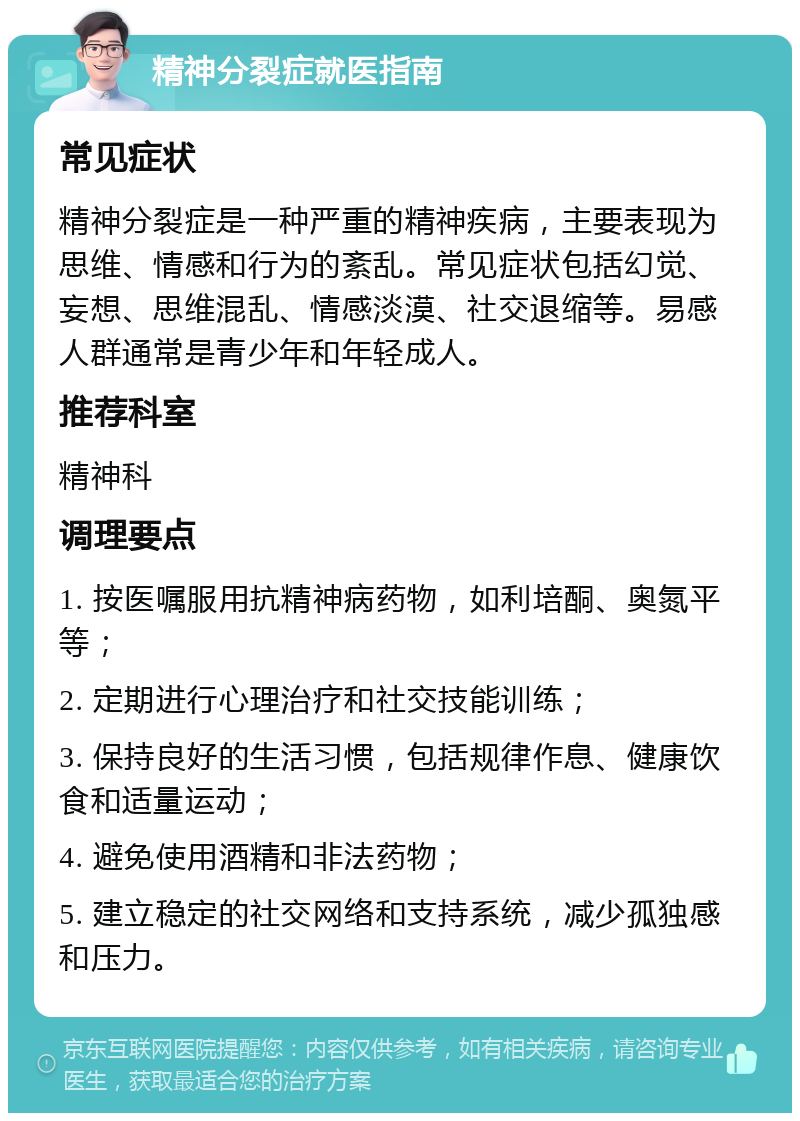 精神分裂症就医指南 常见症状 精神分裂症是一种严重的精神疾病，主要表现为思维、情感和行为的紊乱。常见症状包括幻觉、妄想、思维混乱、情感淡漠、社交退缩等。易感人群通常是青少年和年轻成人。 推荐科室 精神科 调理要点 1. 按医嘱服用抗精神病药物，如利培酮、奥氮平等； 2. 定期进行心理治疗和社交技能训练； 3. 保持良好的生活习惯，包括规律作息、健康饮食和适量运动； 4. 避免使用酒精和非法药物； 5. 建立稳定的社交网络和支持系统，减少孤独感和压力。