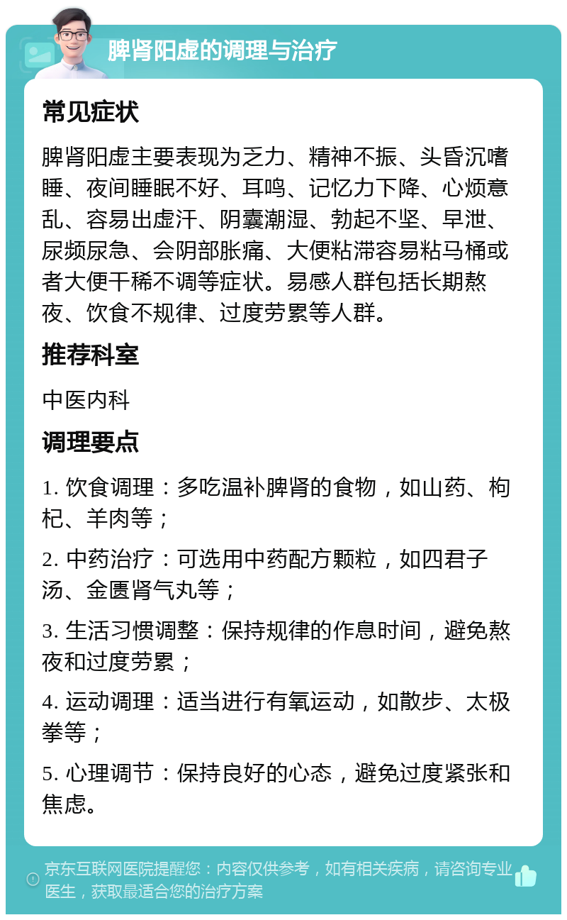 脾肾阳虚的调理与治疗 常见症状 脾肾阳虚主要表现为乏力、精神不振、头昏沉嗜睡、夜间睡眠不好、耳鸣、记忆力下降、心烦意乱、容易出虚汗、阴囊潮湿、勃起不坚、早泄、尿频尿急、会阴部胀痛、大便粘滞容易粘马桶或者大便干稀不调等症状。易感人群包括长期熬夜、饮食不规律、过度劳累等人群。 推荐科室 中医内科 调理要点 1. 饮食调理：多吃温补脾肾的食物，如山药、枸杞、羊肉等； 2. 中药治疗：可选用中药配方颗粒，如四君子汤、金匮肾气丸等； 3. 生活习惯调整：保持规律的作息时间，避免熬夜和过度劳累； 4. 运动调理：适当进行有氧运动，如散步、太极拳等； 5. 心理调节：保持良好的心态，避免过度紧张和焦虑。