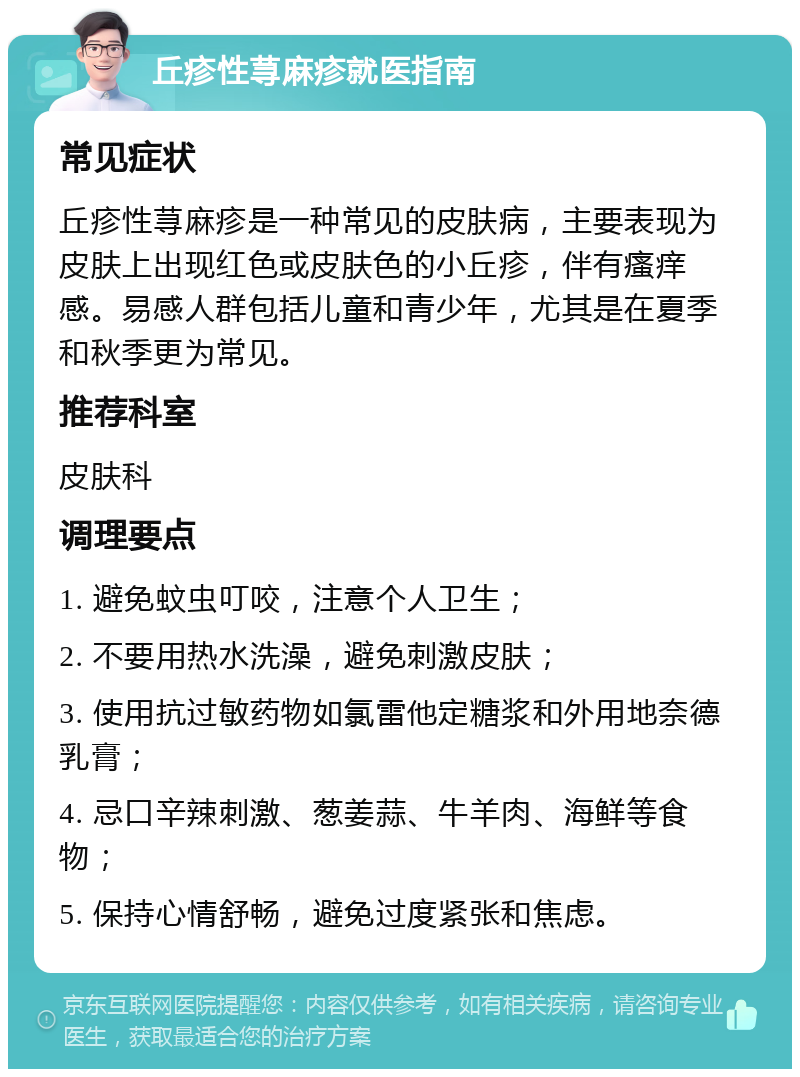 丘疹性荨麻疹就医指南 常见症状 丘疹性荨麻疹是一种常见的皮肤病，主要表现为皮肤上出现红色或皮肤色的小丘疹，伴有瘙痒感。易感人群包括儿童和青少年，尤其是在夏季和秋季更为常见。 推荐科室 皮肤科 调理要点 1. 避免蚊虫叮咬，注意个人卫生； 2. 不要用热水洗澡，避免刺激皮肤； 3. 使用抗过敏药物如氯雷他定糖浆和外用地奈德乳膏； 4. 忌口辛辣刺激、葱姜蒜、牛羊肉、海鲜等食物； 5. 保持心情舒畅，避免过度紧张和焦虑。