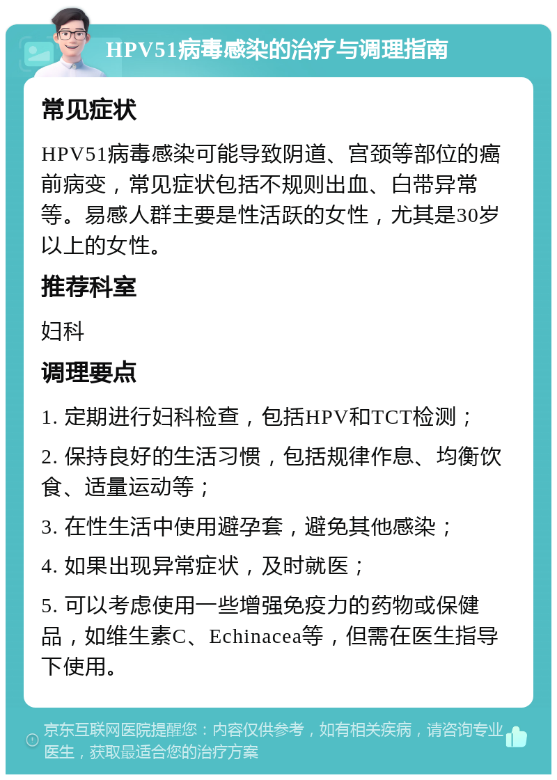 HPV51病毒感染的治疗与调理指南 常见症状 HPV51病毒感染可能导致阴道、宫颈等部位的癌前病变，常见症状包括不规则出血、白带异常等。易感人群主要是性活跃的女性，尤其是30岁以上的女性。 推荐科室 妇科 调理要点 1. 定期进行妇科检查，包括HPV和TCT检测； 2. 保持良好的生活习惯，包括规律作息、均衡饮食、适量运动等； 3. 在性生活中使用避孕套，避免其他感染； 4. 如果出现异常症状，及时就医； 5. 可以考虑使用一些增强免疫力的药物或保健品，如维生素C、Echinacea等，但需在医生指导下使用。