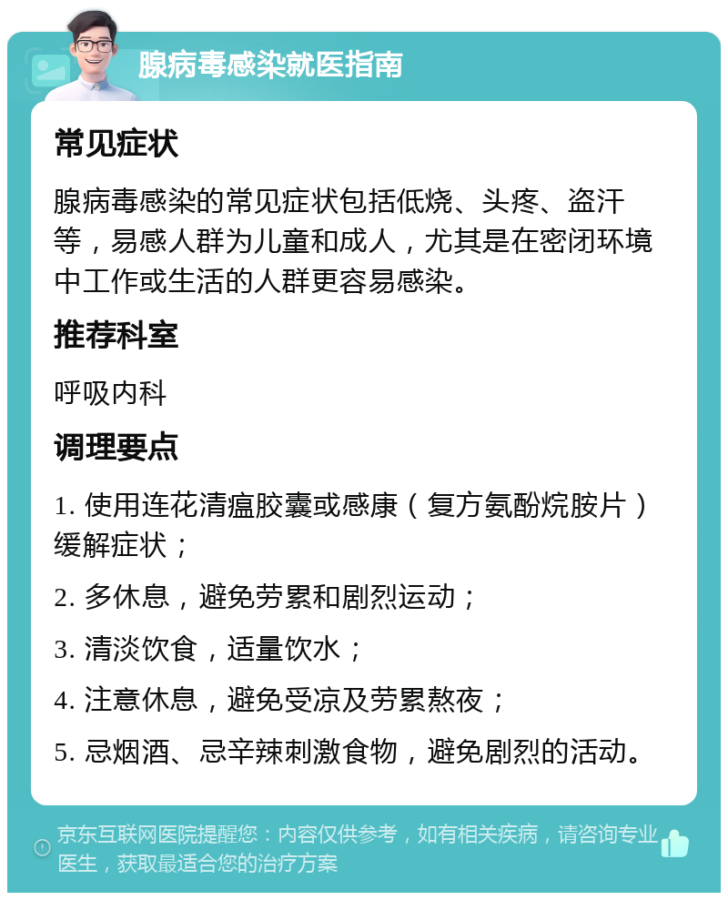 腺病毒感染就医指南 常见症状 腺病毒感染的常见症状包括低烧、头疼、盗汗等，易感人群为儿童和成人，尤其是在密闭环境中工作或生活的人群更容易感染。 推荐科室 呼吸内科 调理要点 1. 使用连花清瘟胶囊或感康（复方氨酚烷胺片）缓解症状； 2. 多休息，避免劳累和剧烈运动； 3. 清淡饮食，适量饮水； 4. 注意休息，避免受凉及劳累熬夜； 5. 忌烟酒、忌辛辣刺激食物，避免剧烈的活动。