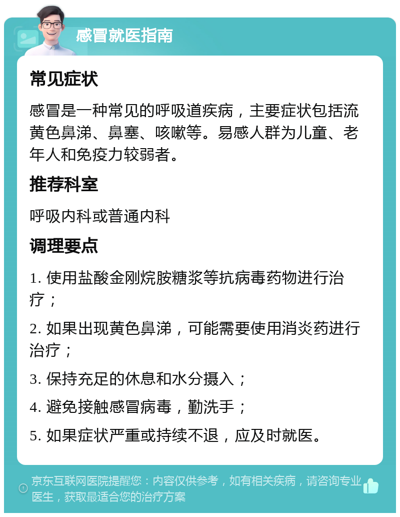 感冒就医指南 常见症状 感冒是一种常见的呼吸道疾病，主要症状包括流黄色鼻涕、鼻塞、咳嗽等。易感人群为儿童、老年人和免疫力较弱者。 推荐科室 呼吸内科或普通内科 调理要点 1. 使用盐酸金刚烷胺糖浆等抗病毒药物进行治疗； 2. 如果出现黄色鼻涕，可能需要使用消炎药进行治疗； 3. 保持充足的休息和水分摄入； 4. 避免接触感冒病毒，勤洗手； 5. 如果症状严重或持续不退，应及时就医。