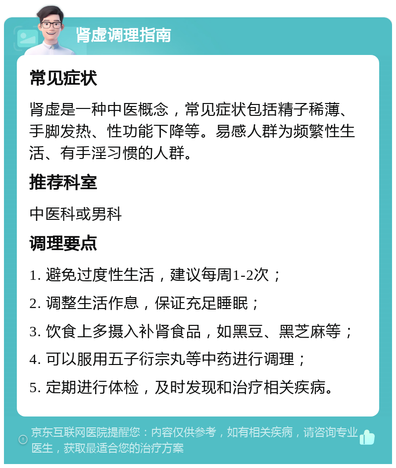 肾虚调理指南 常见症状 肾虚是一种中医概念，常见症状包括精子稀薄、手脚发热、性功能下降等。易感人群为频繁性生活、有手淫习惯的人群。 推荐科室 中医科或男科 调理要点 1. 避免过度性生活，建议每周1-2次； 2. 调整生活作息，保证充足睡眠； 3. 饮食上多摄入补肾食品，如黑豆、黑芝麻等； 4. 可以服用五子衍宗丸等中药进行调理； 5. 定期进行体检，及时发现和治疗相关疾病。