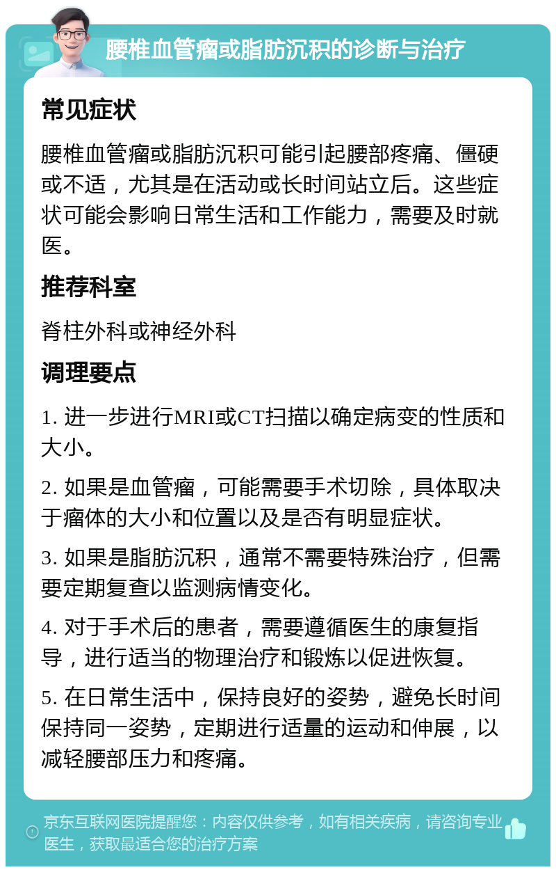 腰椎血管瘤或脂肪沉积的诊断与治疗 常见症状 腰椎血管瘤或脂肪沉积可能引起腰部疼痛、僵硬或不适，尤其是在活动或长时间站立后。这些症状可能会影响日常生活和工作能力，需要及时就医。 推荐科室 脊柱外科或神经外科 调理要点 1. 进一步进行MRI或CT扫描以确定病变的性质和大小。 2. 如果是血管瘤，可能需要手术切除，具体取决于瘤体的大小和位置以及是否有明显症状。 3. 如果是脂肪沉积，通常不需要特殊治疗，但需要定期复查以监测病情变化。 4. 对于手术后的患者，需要遵循医生的康复指导，进行适当的物理治疗和锻炼以促进恢复。 5. 在日常生活中，保持良好的姿势，避免长时间保持同一姿势，定期进行适量的运动和伸展，以减轻腰部压力和疼痛。