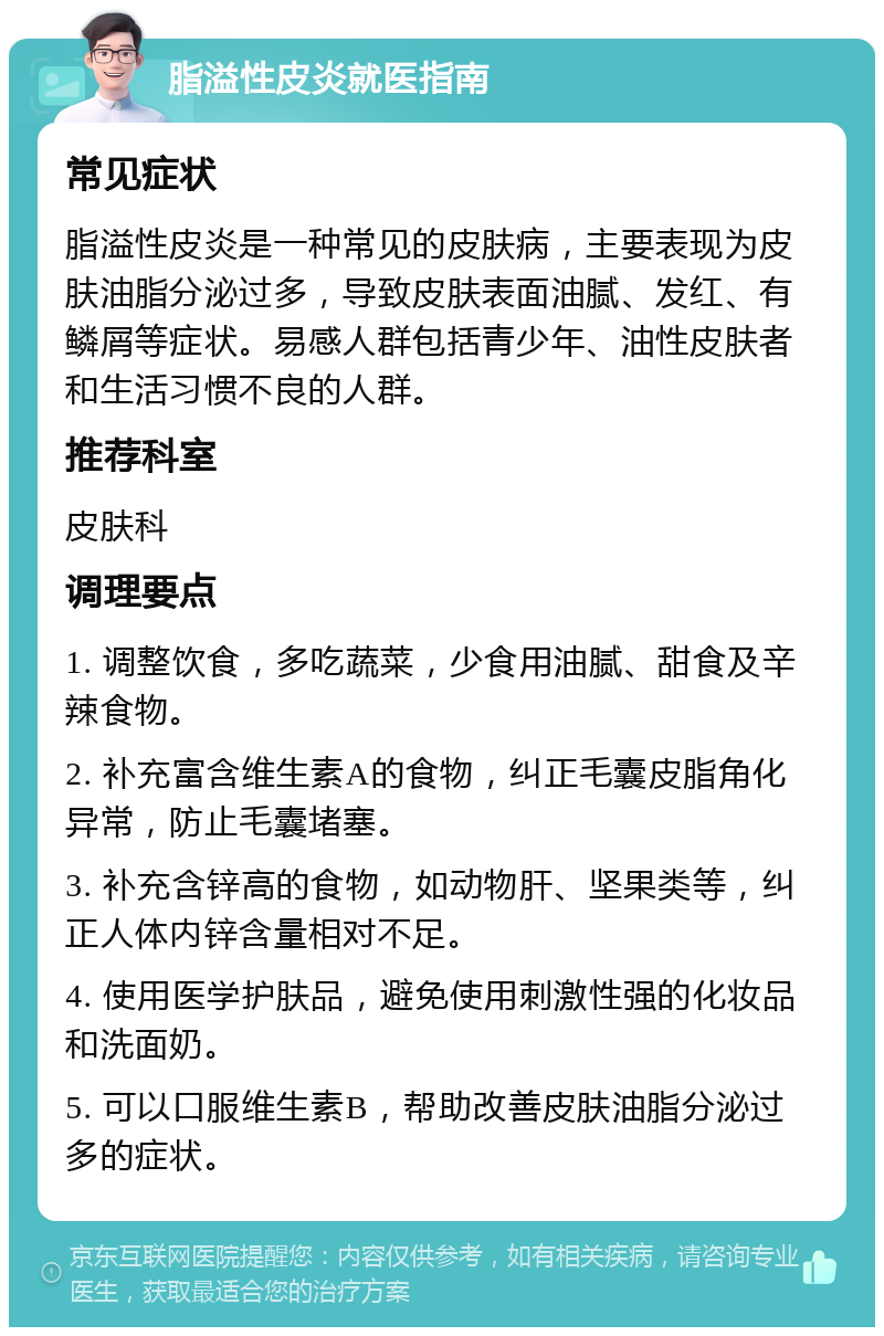 脂溢性皮炎就医指南 常见症状 脂溢性皮炎是一种常见的皮肤病，主要表现为皮肤油脂分泌过多，导致皮肤表面油腻、发红、有鳞屑等症状。易感人群包括青少年、油性皮肤者和生活习惯不良的人群。 推荐科室 皮肤科 调理要点 1. 调整饮食，多吃蔬菜，少食用油腻、甜食及辛辣食物。 2. 补充富含维生素A的食物，纠正毛囊皮脂角化异常，防止毛囊堵塞。 3. 补充含锌高的食物，如动物肝、坚果类等，纠正人体内锌含量相对不足。 4. 使用医学护肤品，避免使用刺激性强的化妆品和洗面奶。 5. 可以口服维生素B，帮助改善皮肤油脂分泌过多的症状。