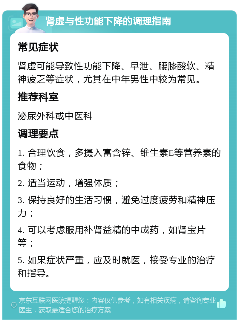 肾虚与性功能下降的调理指南 常见症状 肾虚可能导致性功能下降、早泄、腰膝酸软、精神疲乏等症状，尤其在中年男性中较为常见。 推荐科室 泌尿外科或中医科 调理要点 1. 合理饮食，多摄入富含锌、维生素E等营养素的食物； 2. 适当运动，增强体质； 3. 保持良好的生活习惯，避免过度疲劳和精神压力； 4. 可以考虑服用补肾益精的中成药，如肾宝片等； 5. 如果症状严重，应及时就医，接受专业的治疗和指导。