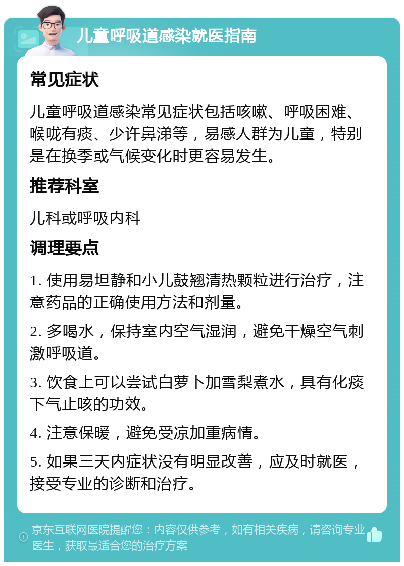 儿童呼吸道感染就医指南 常见症状 儿童呼吸道感染常见症状包括咳嗽、呼吸困难、喉咙有痰、少许鼻涕等，易感人群为儿童，特别是在换季或气候变化时更容易发生。 推荐科室 儿科或呼吸内科 调理要点 1. 使用易坦静和小儿鼓翘清热颗粒进行治疗，注意药品的正确使用方法和剂量。 2. 多喝水，保持室内空气湿润，避免干燥空气刺激呼吸道。 3. 饮食上可以尝试白萝卜加雪梨煮水，具有化痰下气止咳的功效。 4. 注意保暖，避免受凉加重病情。 5. 如果三天内症状没有明显改善，应及时就医，接受专业的诊断和治疗。