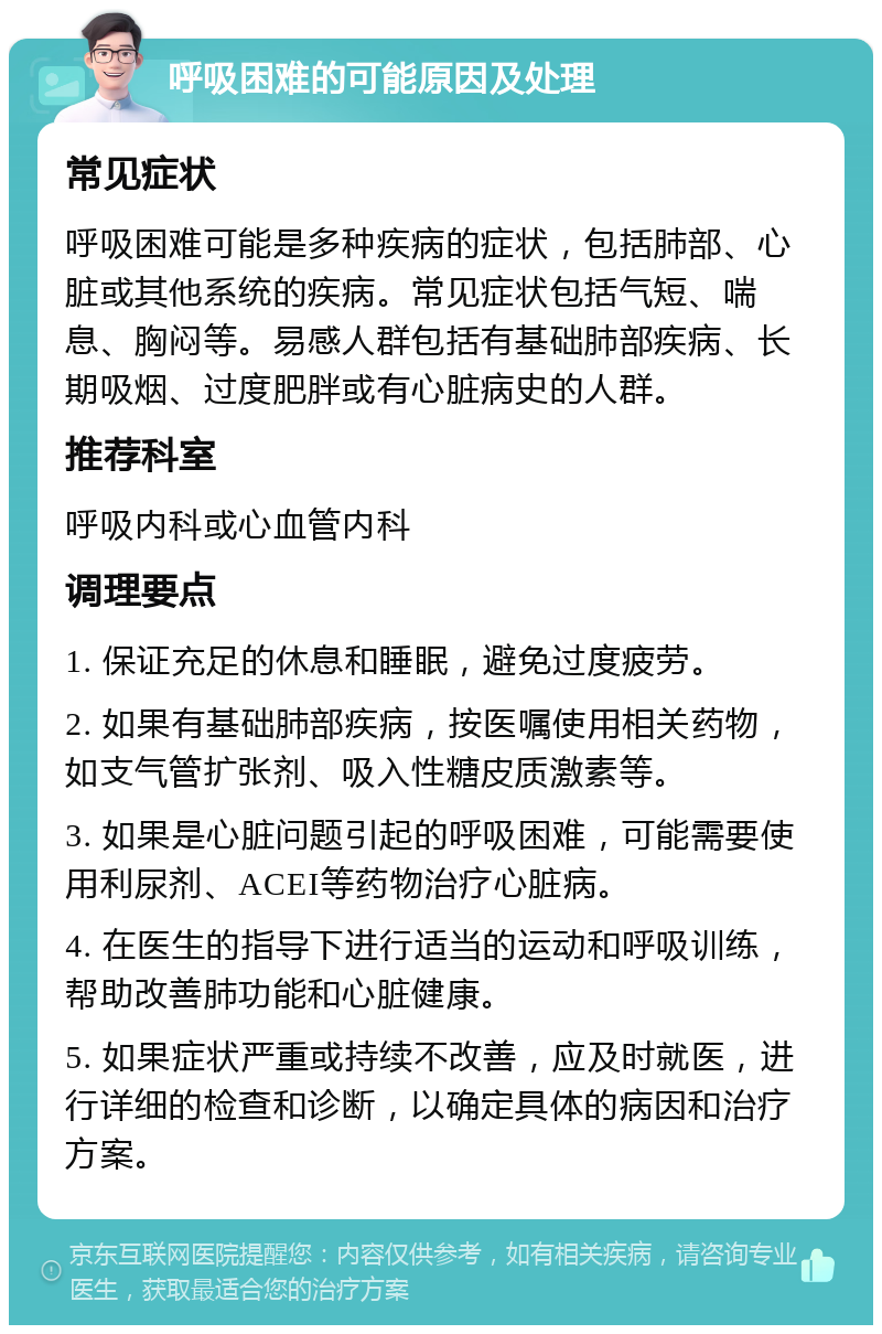 呼吸困难的可能原因及处理 常见症状 呼吸困难可能是多种疾病的症状，包括肺部、心脏或其他系统的疾病。常见症状包括气短、喘息、胸闷等。易感人群包括有基础肺部疾病、长期吸烟、过度肥胖或有心脏病史的人群。 推荐科室 呼吸内科或心血管内科 调理要点 1. 保证充足的休息和睡眠，避免过度疲劳。 2. 如果有基础肺部疾病，按医嘱使用相关药物，如支气管扩张剂、吸入性糖皮质激素等。 3. 如果是心脏问题引起的呼吸困难，可能需要使用利尿剂、ACEI等药物治疗心脏病。 4. 在医生的指导下进行适当的运动和呼吸训练，帮助改善肺功能和心脏健康。 5. 如果症状严重或持续不改善，应及时就医，进行详细的检查和诊断，以确定具体的病因和治疗方案。