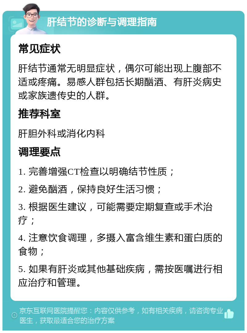 肝结节的诊断与调理指南 常见症状 肝结节通常无明显症状，偶尔可能出现上腹部不适或疼痛。易感人群包括长期酗酒、有肝炎病史或家族遗传史的人群。 推荐科室 肝胆外科或消化内科 调理要点 1. 完善增强CT检查以明确结节性质； 2. 避免酗酒，保持良好生活习惯； 3. 根据医生建议，可能需要定期复查或手术治疗； 4. 注意饮食调理，多摄入富含维生素和蛋白质的食物； 5. 如果有肝炎或其他基础疾病，需按医嘱进行相应治疗和管理。