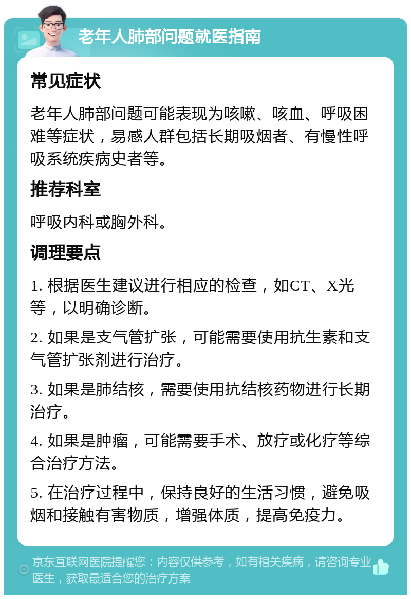 老年人肺部问题就医指南 常见症状 老年人肺部问题可能表现为咳嗽、咳血、呼吸困难等症状，易感人群包括长期吸烟者、有慢性呼吸系统疾病史者等。 推荐科室 呼吸内科或胸外科。 调理要点 1. 根据医生建议进行相应的检查，如CT、X光等，以明确诊断。 2. 如果是支气管扩张，可能需要使用抗生素和支气管扩张剂进行治疗。 3. 如果是肺结核，需要使用抗结核药物进行长期治疗。 4. 如果是肿瘤，可能需要手术、放疗或化疗等综合治疗方法。 5. 在治疗过程中，保持良好的生活习惯，避免吸烟和接触有害物质，增强体质，提高免疫力。