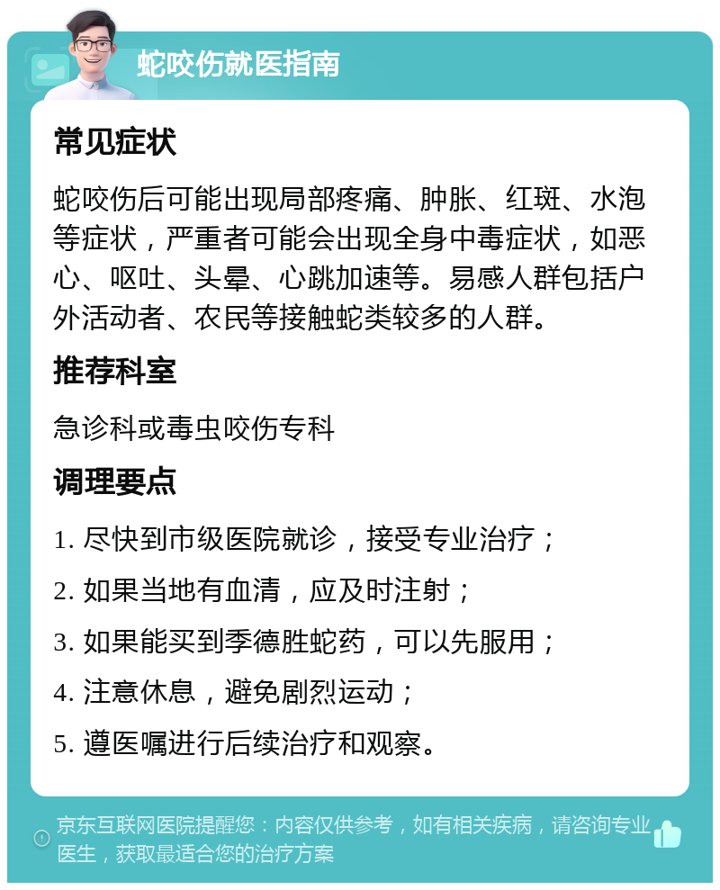 蛇咬伤就医指南 常见症状 蛇咬伤后可能出现局部疼痛、肿胀、红斑、水泡等症状，严重者可能会出现全身中毒症状，如恶心、呕吐、头晕、心跳加速等。易感人群包括户外活动者、农民等接触蛇类较多的人群。 推荐科室 急诊科或毒虫咬伤专科 调理要点 1. 尽快到市级医院就诊，接受专业治疗； 2. 如果当地有血清，应及时注射； 3. 如果能买到季德胜蛇药，可以先服用； 4. 注意休息，避免剧烈运动； 5. 遵医嘱进行后续治疗和观察。