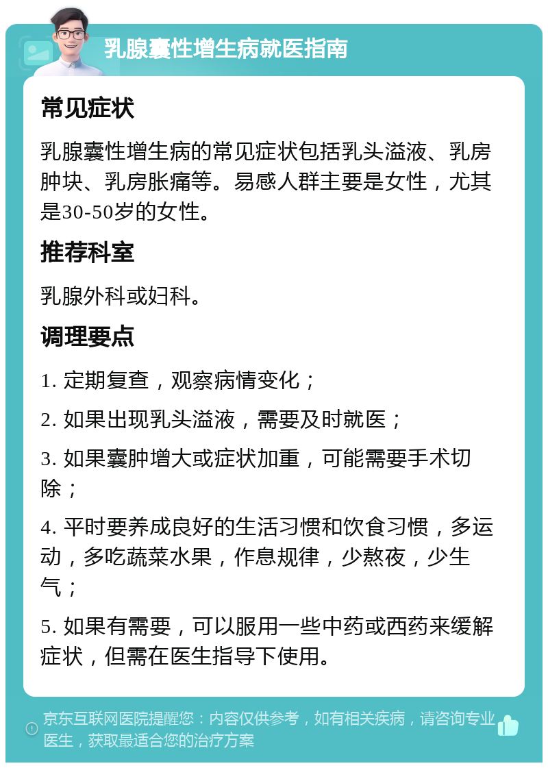 乳腺囊性增生病就医指南 常见症状 乳腺囊性增生病的常见症状包括乳头溢液、乳房肿块、乳房胀痛等。易感人群主要是女性，尤其是30-50岁的女性。 推荐科室 乳腺外科或妇科。 调理要点 1. 定期复查，观察病情变化； 2. 如果出现乳头溢液，需要及时就医； 3. 如果囊肿增大或症状加重，可能需要手术切除； 4. 平时要养成良好的生活习惯和饮食习惯，多运动，多吃蔬菜水果，作息规律，少熬夜，少生气； 5. 如果有需要，可以服用一些中药或西药来缓解症状，但需在医生指导下使用。