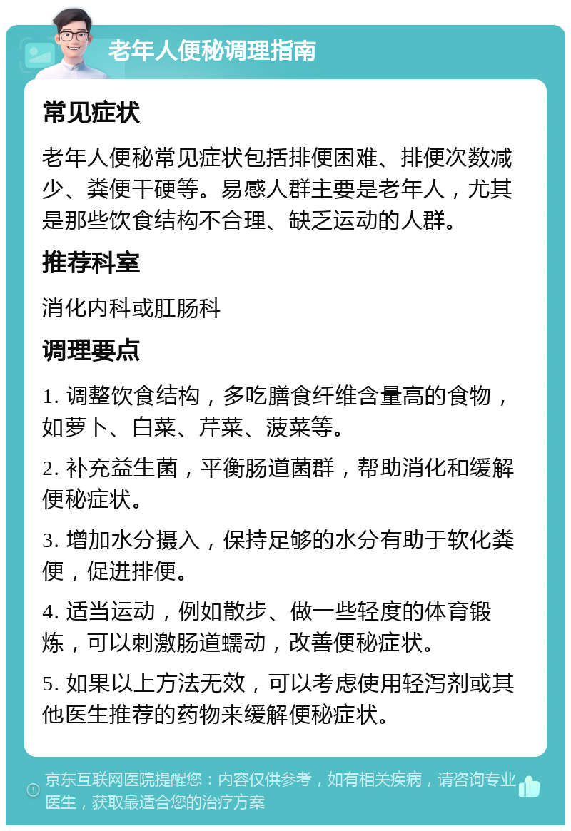 老年人便秘调理指南 常见症状 老年人便秘常见症状包括排便困难、排便次数减少、粪便干硬等。易感人群主要是老年人，尤其是那些饮食结构不合理、缺乏运动的人群。 推荐科室 消化内科或肛肠科 调理要点 1. 调整饮食结构，多吃膳食纤维含量高的食物，如萝卜、白菜、芹菜、菠菜等。 2. 补充益生菌，平衡肠道菌群，帮助消化和缓解便秘症状。 3. 增加水分摄入，保持足够的水分有助于软化粪便，促进排便。 4. 适当运动，例如散步、做一些轻度的体育锻炼，可以刺激肠道蠕动，改善便秘症状。 5. 如果以上方法无效，可以考虑使用轻泻剂或其他医生推荐的药物来缓解便秘症状。