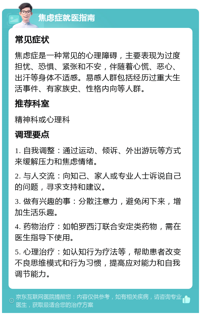 焦虑症就医指南 常见症状 焦虑症是一种常见的心理障碍，主要表现为过度担忧、恐惧、紧张和不安，伴随着心慌、恶心、出汗等身体不适感。易感人群包括经历过重大生活事件、有家族史、性格内向等人群。 推荐科室 精神科或心理科 调理要点 1. 自我调整：通过运动、倾诉、外出游玩等方式来缓解压力和焦虑情绪。 2. 与人交流：向知己、家人或专业人士诉说自己的问题，寻求支持和建议。 3. 做有兴趣的事：分散注意力，避免闲下来，增加生活乐趣。 4. 药物治疗：如帕罗西汀联合安定类药物，需在医生指导下使用。 5. 心理治疗：如认知行为疗法等，帮助患者改变不良思维模式和行为习惯，提高应对能力和自我调节能力。