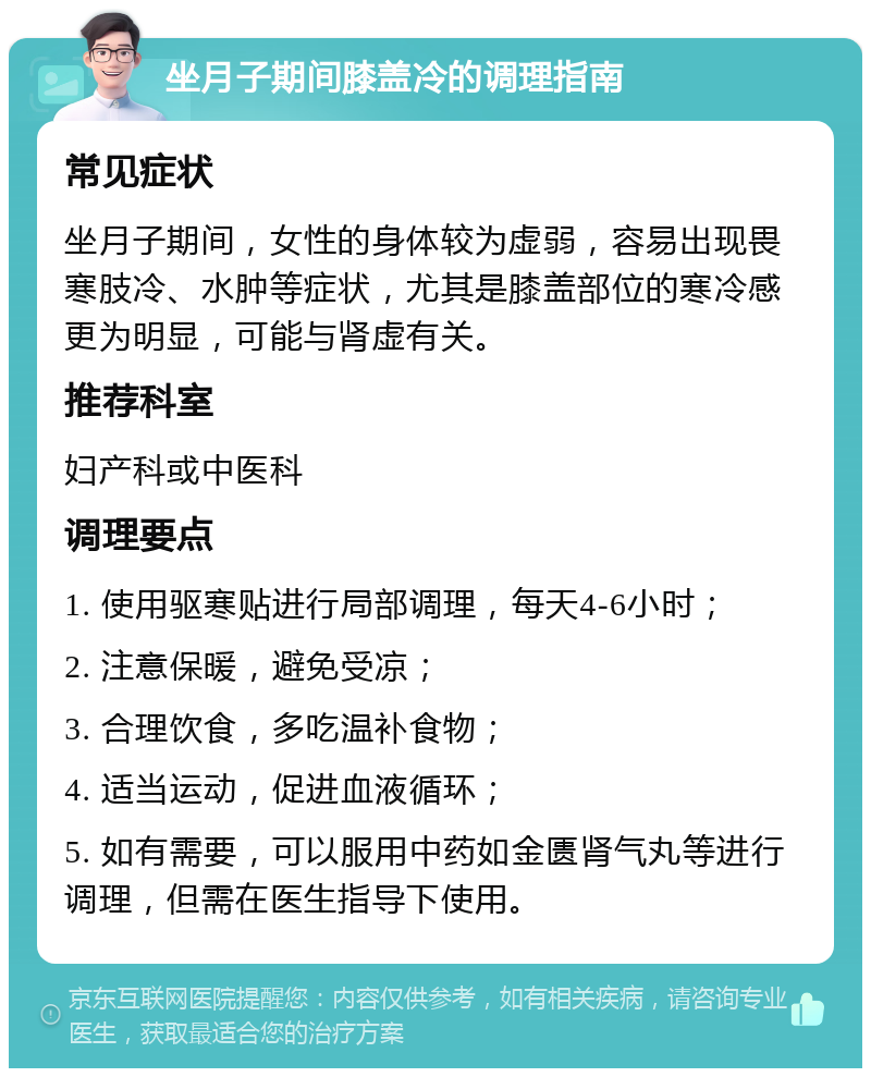 坐月子期间膝盖冷的调理指南 常见症状 坐月子期间，女性的身体较为虚弱，容易出现畏寒肢冷、水肿等症状，尤其是膝盖部位的寒冷感更为明显，可能与肾虚有关。 推荐科室 妇产科或中医科 调理要点 1. 使用驱寒贴进行局部调理，每天4-6小时； 2. 注意保暖，避免受凉； 3. 合理饮食，多吃温补食物； 4. 适当运动，促进血液循环； 5. 如有需要，可以服用中药如金匮肾气丸等进行调理，但需在医生指导下使用。