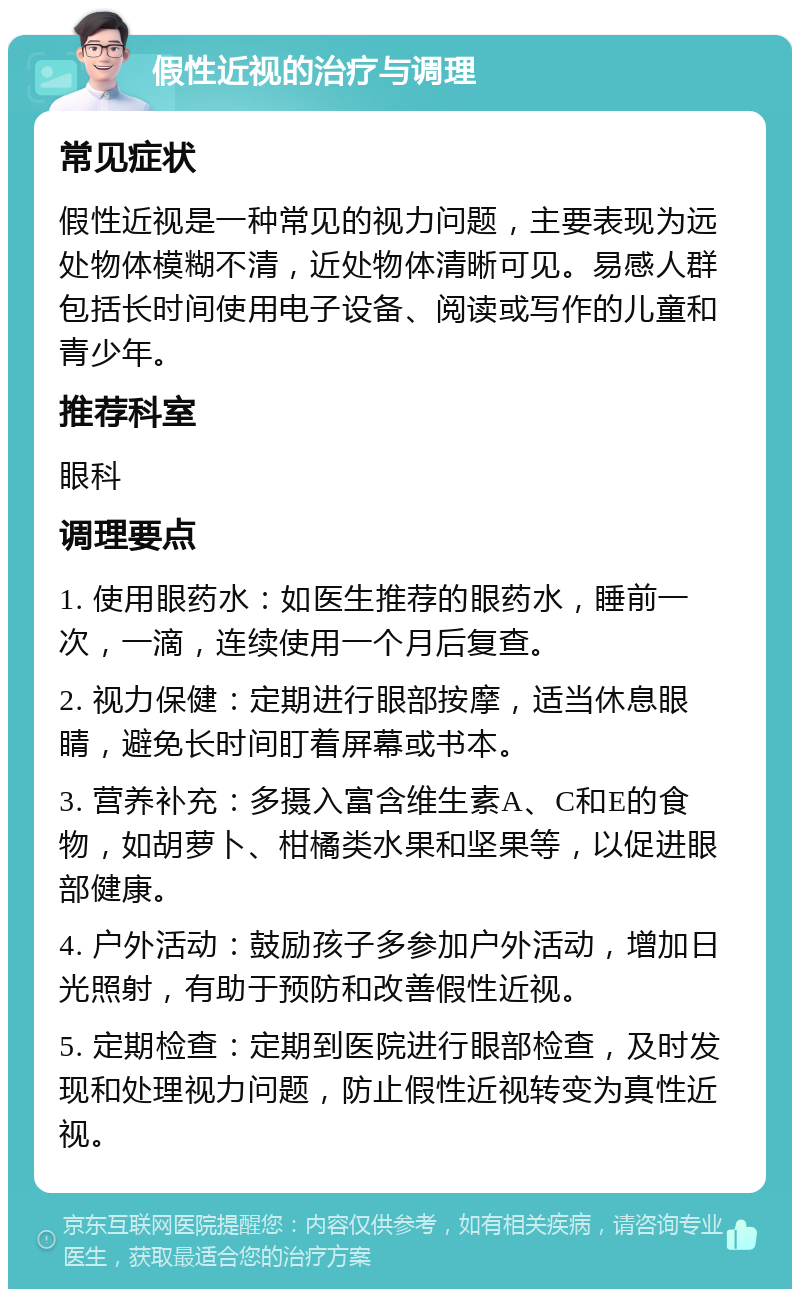 假性近视的治疗与调理 常见症状 假性近视是一种常见的视力问题，主要表现为远处物体模糊不清，近处物体清晰可见。易感人群包括长时间使用电子设备、阅读或写作的儿童和青少年。 推荐科室 眼科 调理要点 1. 使用眼药水：如医生推荐的眼药水，睡前一次，一滴，连续使用一个月后复查。 2. 视力保健：定期进行眼部按摩，适当休息眼睛，避免长时间盯着屏幕或书本。 3. 营养补充：多摄入富含维生素A、C和E的食物，如胡萝卜、柑橘类水果和坚果等，以促进眼部健康。 4. 户外活动：鼓励孩子多参加户外活动，增加日光照射，有助于预防和改善假性近视。 5. 定期检查：定期到医院进行眼部检查，及时发现和处理视力问题，防止假性近视转变为真性近视。