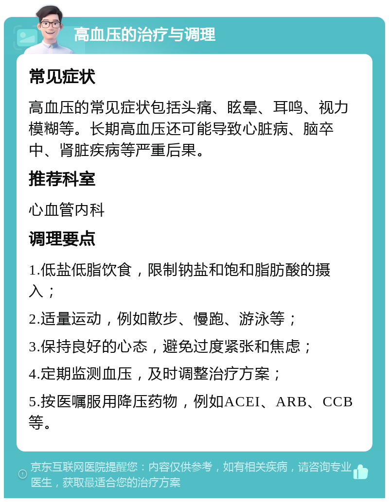 高血压的治疗与调理 常见症状 高血压的常见症状包括头痛、眩晕、耳鸣、视力模糊等。长期高血压还可能导致心脏病、脑卒中、肾脏疾病等严重后果。 推荐科室 心血管内科 调理要点 1.低盐低脂饮食，限制钠盐和饱和脂肪酸的摄入； 2.适量运动，例如散步、慢跑、游泳等； 3.保持良好的心态，避免过度紧张和焦虑； 4.定期监测血压，及时调整治疗方案； 5.按医嘱服用降压药物，例如ACEI、ARB、CCB等。