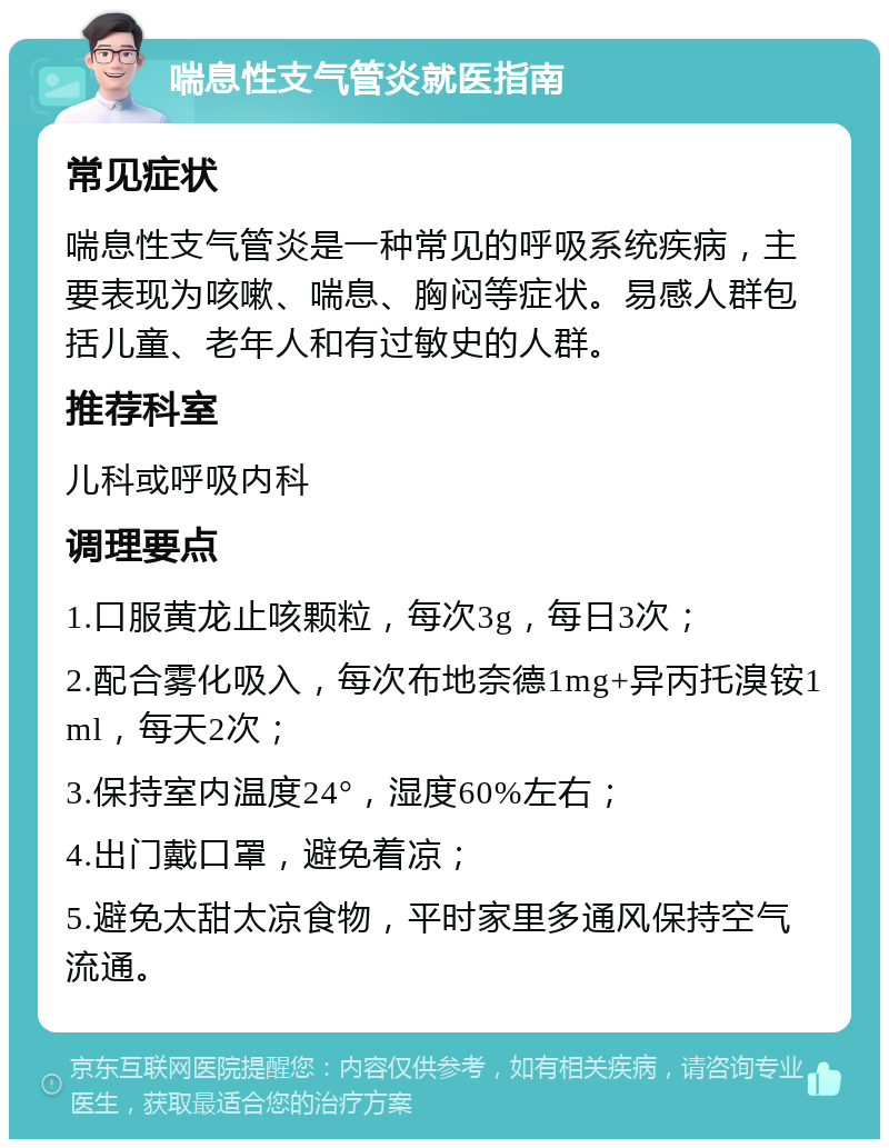 喘息性支气管炎就医指南 常见症状 喘息性支气管炎是一种常见的呼吸系统疾病，主要表现为咳嗽、喘息、胸闷等症状。易感人群包括儿童、老年人和有过敏史的人群。 推荐科室 儿科或呼吸内科 调理要点 1.口服黄龙止咳颗粒，每次3g，每日3次； 2.配合雾化吸入，每次布地奈德1mg+异丙托溴铵1ml，每天2次； 3.保持室内温度24°，湿度60%左右； 4.出门戴口罩，避免着凉； 5.避免太甜太凉食物，平时家里多通风保持空气流通。