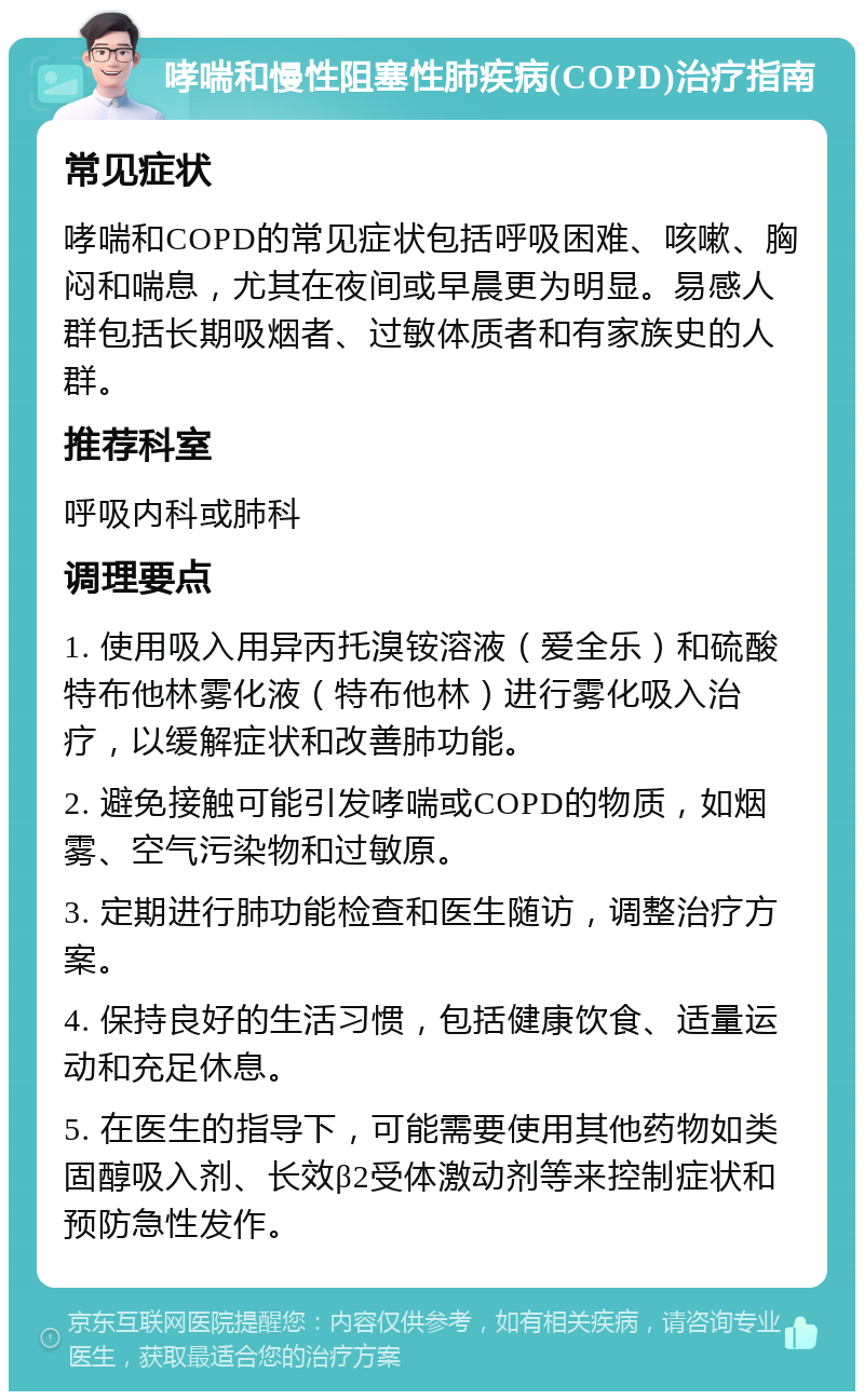 哮喘和慢性阻塞性肺疾病(COPD)治疗指南 常见症状 哮喘和COPD的常见症状包括呼吸困难、咳嗽、胸闷和喘息，尤其在夜间或早晨更为明显。易感人群包括长期吸烟者、过敏体质者和有家族史的人群。 推荐科室 呼吸内科或肺科 调理要点 1. 使用吸入用异丙托溴铵溶液（爱全乐）和硫酸特布他林雾化液（特布他林）进行雾化吸入治疗，以缓解症状和改善肺功能。 2. 避免接触可能引发哮喘或COPD的物质，如烟雾、空气污染物和过敏原。 3. 定期进行肺功能检查和医生随访，调整治疗方案。 4. 保持良好的生活习惯，包括健康饮食、适量运动和充足休息。 5. 在医生的指导下，可能需要使用其他药物如类固醇吸入剂、长效β2受体激动剂等来控制症状和预防急性发作。