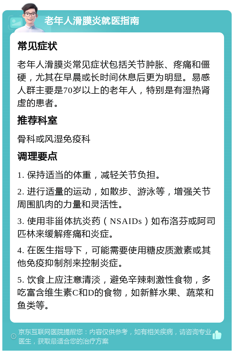 老年人滑膜炎就医指南 常见症状 老年人滑膜炎常见症状包括关节肿胀、疼痛和僵硬，尤其在早晨或长时间休息后更为明显。易感人群主要是70岁以上的老年人，特别是有湿热肾虚的患者。 推荐科室 骨科或风湿免疫科 调理要点 1. 保持适当的体重，减轻关节负担。 2. 进行适量的运动，如散步、游泳等，增强关节周围肌肉的力量和灵活性。 3. 使用非甾体抗炎药（NSAIDs）如布洛芬或阿司匹林来缓解疼痛和炎症。 4. 在医生指导下，可能需要使用糖皮质激素或其他免疫抑制剂来控制炎症。 5. 饮食上应注意清淡，避免辛辣刺激性食物，多吃富含维生素C和D的食物，如新鲜水果、蔬菜和鱼类等。