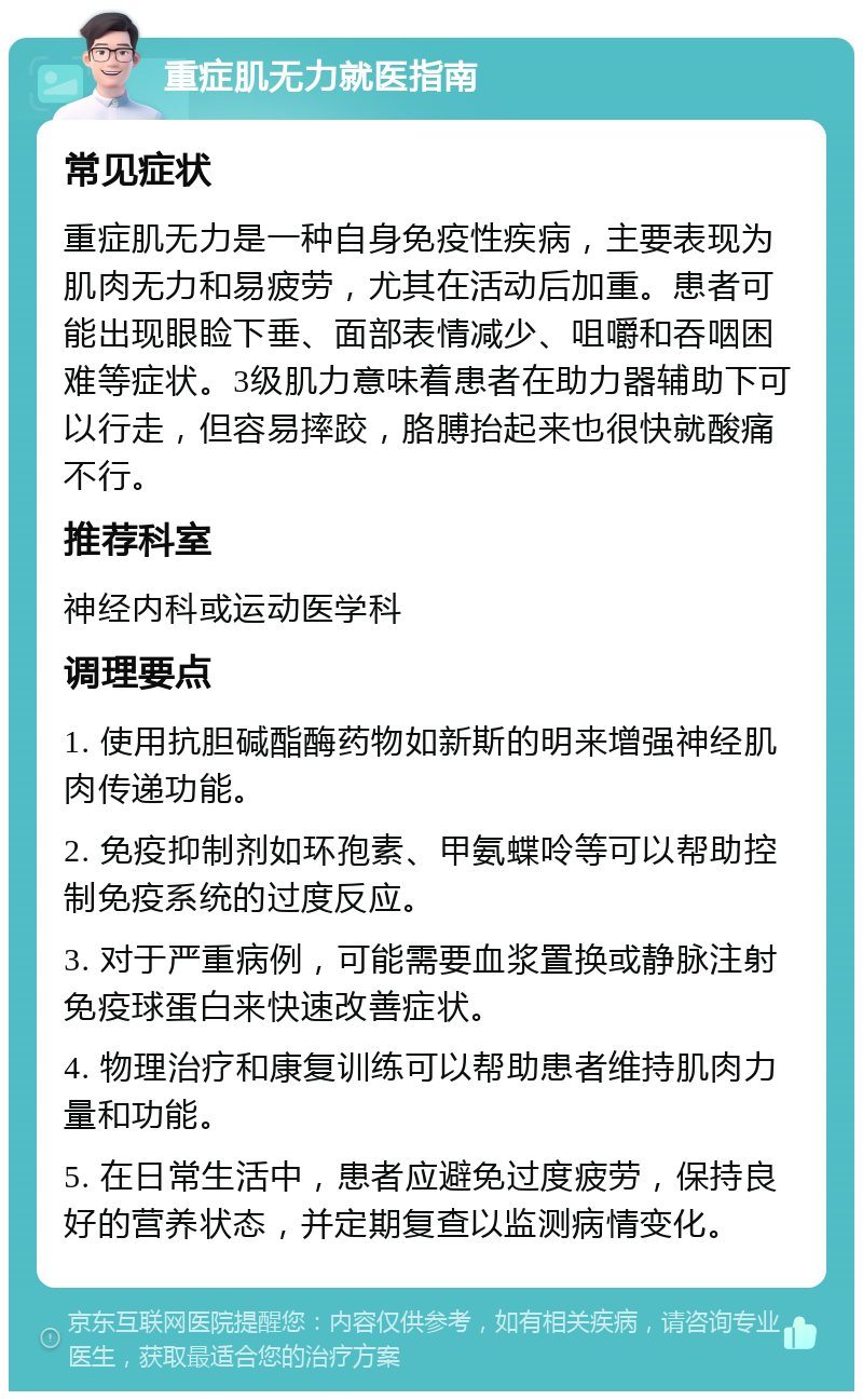 重症肌无力就医指南 常见症状 重症肌无力是一种自身免疫性疾病，主要表现为肌肉无力和易疲劳，尤其在活动后加重。患者可能出现眼睑下垂、面部表情减少、咀嚼和吞咽困难等症状。3级肌力意味着患者在助力器辅助下可以行走，但容易摔跤，胳膊抬起来也很快就酸痛不行。 推荐科室 神经内科或运动医学科 调理要点 1. 使用抗胆碱酯酶药物如新斯的明来增强神经肌肉传递功能。 2. 免疫抑制剂如环孢素、甲氨蝶呤等可以帮助控制免疫系统的过度反应。 3. 对于严重病例，可能需要血浆置换或静脉注射免疫球蛋白来快速改善症状。 4. 物理治疗和康复训练可以帮助患者维持肌肉力量和功能。 5. 在日常生活中，患者应避免过度疲劳，保持良好的营养状态，并定期复查以监测病情变化。