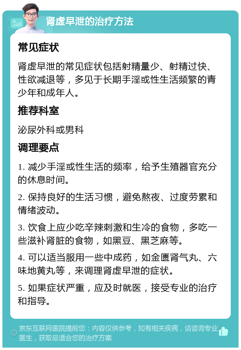 肾虚早泄的治疗方法 常见症状 肾虚早泄的常见症状包括射精量少、射精过快、性欲减退等，多见于长期手淫或性生活频繁的青少年和成年人。 推荐科室 泌尿外科或男科 调理要点 1. 减少手淫或性生活的频率，给予生殖器官充分的休息时间。 2. 保持良好的生活习惯，避免熬夜、过度劳累和情绪波动。 3. 饮食上应少吃辛辣刺激和生冷的食物，多吃一些滋补肾脏的食物，如黑豆、黑芝麻等。 4. 可以适当服用一些中成药，如金匮肾气丸、六味地黄丸等，来调理肾虚早泄的症状。 5. 如果症状严重，应及时就医，接受专业的治疗和指导。