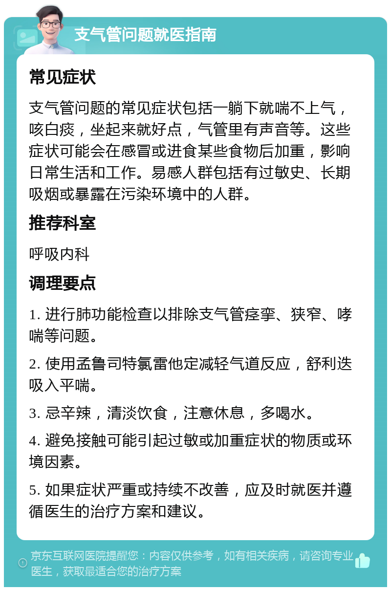 支气管问题就医指南 常见症状 支气管问题的常见症状包括一躺下就喘不上气，咳白痰，坐起来就好点，气管里有声音等。这些症状可能会在感冒或进食某些食物后加重，影响日常生活和工作。易感人群包括有过敏史、长期吸烟或暴露在污染环境中的人群。 推荐科室 呼吸内科 调理要点 1. 进行肺功能检查以排除支气管痉挛、狭窄、哮喘等问题。 2. 使用孟鲁司特氯雷他定减轻气道反应，舒利迭吸入平喘。 3. 忌辛辣，清淡饮食，注意休息，多喝水。 4. 避免接触可能引起过敏或加重症状的物质或环境因素。 5. 如果症状严重或持续不改善，应及时就医并遵循医生的治疗方案和建议。