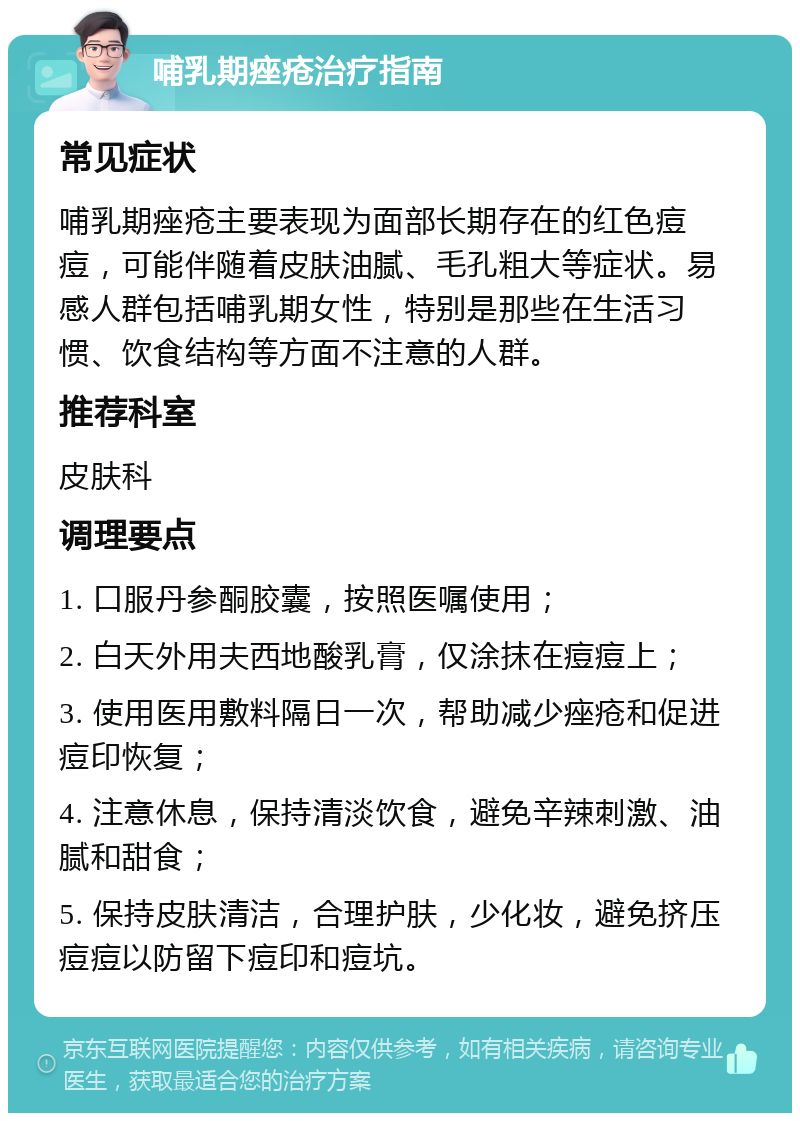 哺乳期痤疮治疗指南 常见症状 哺乳期痤疮主要表现为面部长期存在的红色痘痘，可能伴随着皮肤油腻、毛孔粗大等症状。易感人群包括哺乳期女性，特别是那些在生活习惯、饮食结构等方面不注意的人群。 推荐科室 皮肤科 调理要点 1. 口服丹参酮胶囊，按照医嘱使用； 2. 白天外用夫西地酸乳膏，仅涂抹在痘痘上； 3. 使用医用敷料隔日一次，帮助减少痤疮和促进痘印恢复； 4. 注意休息，保持清淡饮食，避免辛辣刺激、油腻和甜食； 5. 保持皮肤清洁，合理护肤，少化妆，避免挤压痘痘以防留下痘印和痘坑。