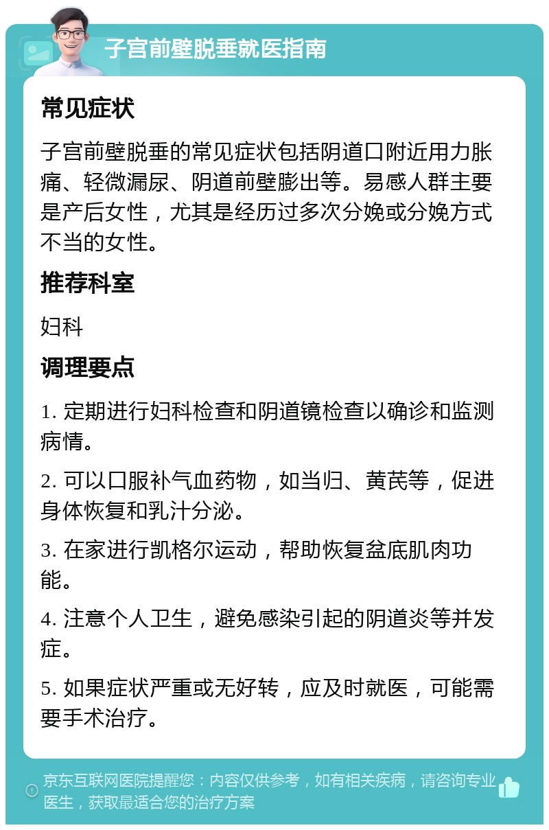 子宫前壁脱垂就医指南 常见症状 子宫前壁脱垂的常见症状包括阴道口附近用力胀痛、轻微漏尿、阴道前壁膨出等。易感人群主要是产后女性，尤其是经历过多次分娩或分娩方式不当的女性。 推荐科室 妇科 调理要点 1. 定期进行妇科检查和阴道镜检查以确诊和监测病情。 2. 可以口服补气血药物，如当归、黄芪等，促进身体恢复和乳汁分泌。 3. 在家进行凯格尔运动，帮助恢复盆底肌肉功能。 4. 注意个人卫生，避免感染引起的阴道炎等并发症。 5. 如果症状严重或无好转，应及时就医，可能需要手术治疗。