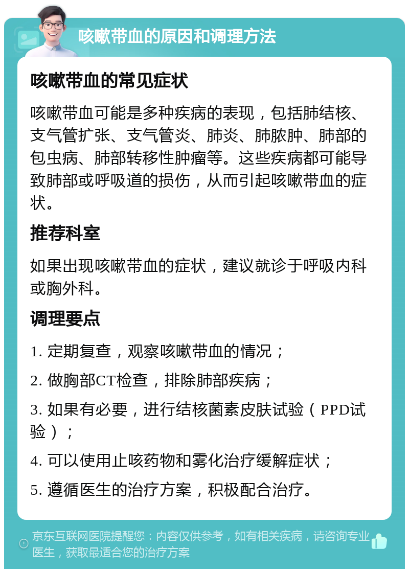 咳嗽带血的原因和调理方法 咳嗽带血的常见症状 咳嗽带血可能是多种疾病的表现，包括肺结核、支气管扩张、支气管炎、肺炎、肺脓肿、肺部的包虫病、肺部转移性肿瘤等。这些疾病都可能导致肺部或呼吸道的损伤，从而引起咳嗽带血的症状。 推荐科室 如果出现咳嗽带血的症状，建议就诊于呼吸内科或胸外科。 调理要点 1. 定期复查，观察咳嗽带血的情况； 2. 做胸部CT检查，排除肺部疾病； 3. 如果有必要，进行结核菌素皮肤试验（PPD试验）； 4. 可以使用止咳药物和雾化治疗缓解症状； 5. 遵循医生的治疗方案，积极配合治疗。