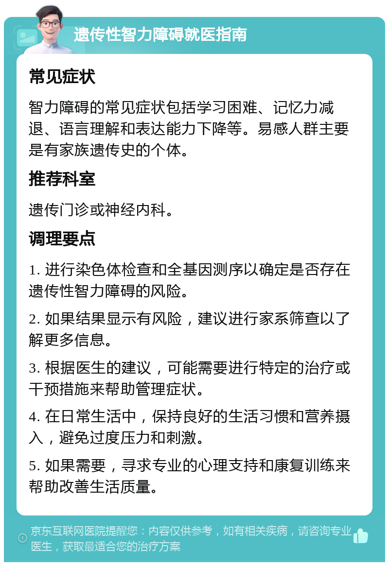 遗传性智力障碍就医指南 常见症状 智力障碍的常见症状包括学习困难、记忆力减退、语言理解和表达能力下降等。易感人群主要是有家族遗传史的个体。 推荐科室 遗传门诊或神经内科。 调理要点 1. 进行染色体检查和全基因测序以确定是否存在遗传性智力障碍的风险。 2. 如果结果显示有风险，建议进行家系筛查以了解更多信息。 3. 根据医生的建议，可能需要进行特定的治疗或干预措施来帮助管理症状。 4. 在日常生活中，保持良好的生活习惯和营养摄入，避免过度压力和刺激。 5. 如果需要，寻求专业的心理支持和康复训练来帮助改善生活质量。