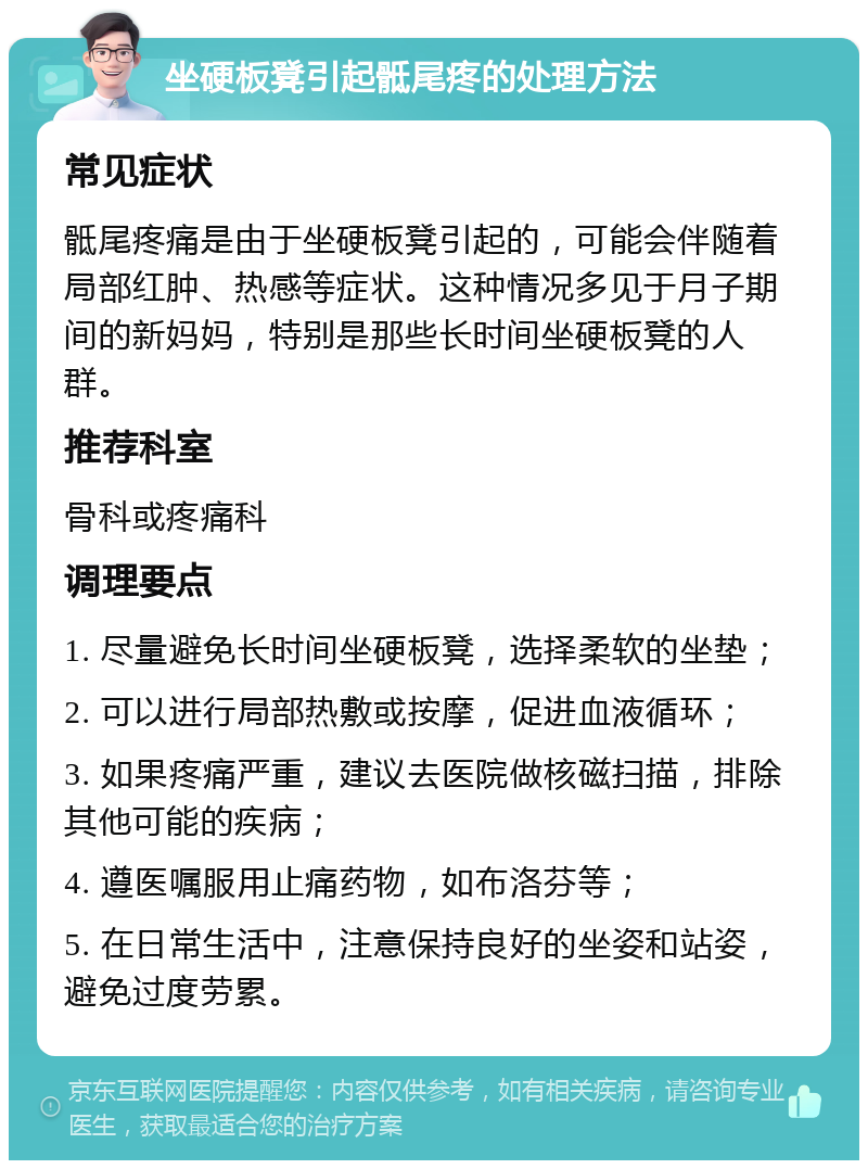 坐硬板凳引起骶尾疼的处理方法 常见症状 骶尾疼痛是由于坐硬板凳引起的，可能会伴随着局部红肿、热感等症状。这种情况多见于月子期间的新妈妈，特别是那些长时间坐硬板凳的人群。 推荐科室 骨科或疼痛科 调理要点 1. 尽量避免长时间坐硬板凳，选择柔软的坐垫； 2. 可以进行局部热敷或按摩，促进血液循环； 3. 如果疼痛严重，建议去医院做核磁扫描，排除其他可能的疾病； 4. 遵医嘱服用止痛药物，如布洛芬等； 5. 在日常生活中，注意保持良好的坐姿和站姿，避免过度劳累。