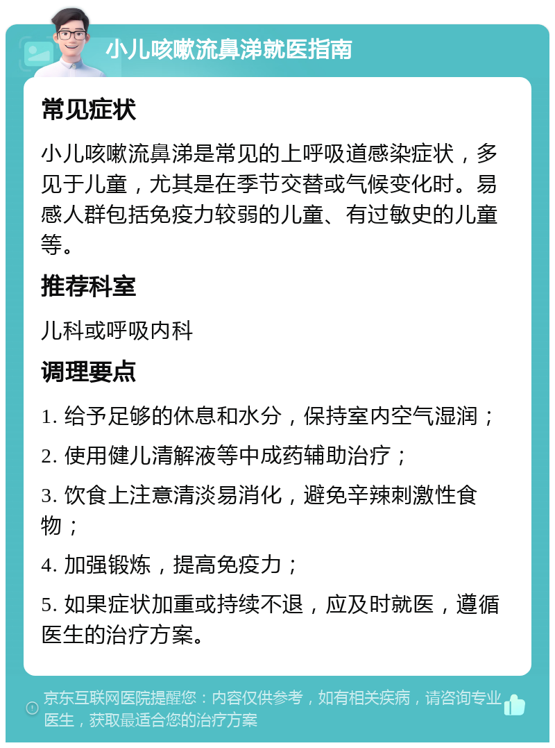 小儿咳嗽流鼻涕就医指南 常见症状 小儿咳嗽流鼻涕是常见的上呼吸道感染症状，多见于儿童，尤其是在季节交替或气候变化时。易感人群包括免疫力较弱的儿童、有过敏史的儿童等。 推荐科室 儿科或呼吸内科 调理要点 1. 给予足够的休息和水分，保持室内空气湿润； 2. 使用健儿清解液等中成药辅助治疗； 3. 饮食上注意清淡易消化，避免辛辣刺激性食物； 4. 加强锻炼，提高免疫力； 5. 如果症状加重或持续不退，应及时就医，遵循医生的治疗方案。