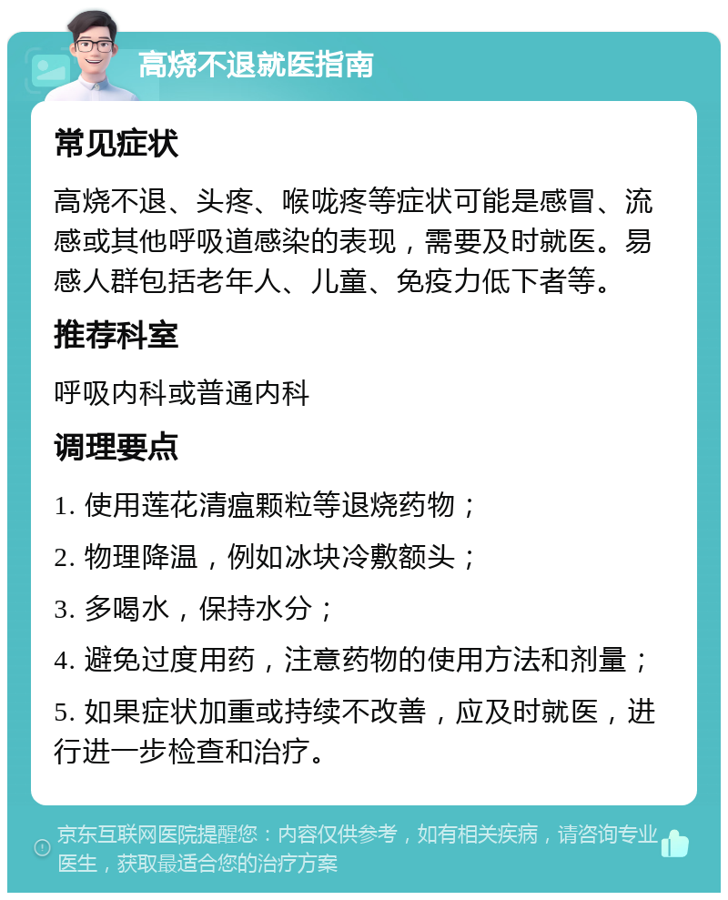 高烧不退就医指南 常见症状 高烧不退、头疼、喉咙疼等症状可能是感冒、流感或其他呼吸道感染的表现，需要及时就医。易感人群包括老年人、儿童、免疫力低下者等。 推荐科室 呼吸内科或普通内科 调理要点 1. 使用莲花清瘟颗粒等退烧药物； 2. 物理降温，例如冰块冷敷额头； 3. 多喝水，保持水分； 4. 避免过度用药，注意药物的使用方法和剂量； 5. 如果症状加重或持续不改善，应及时就医，进行进一步检查和治疗。