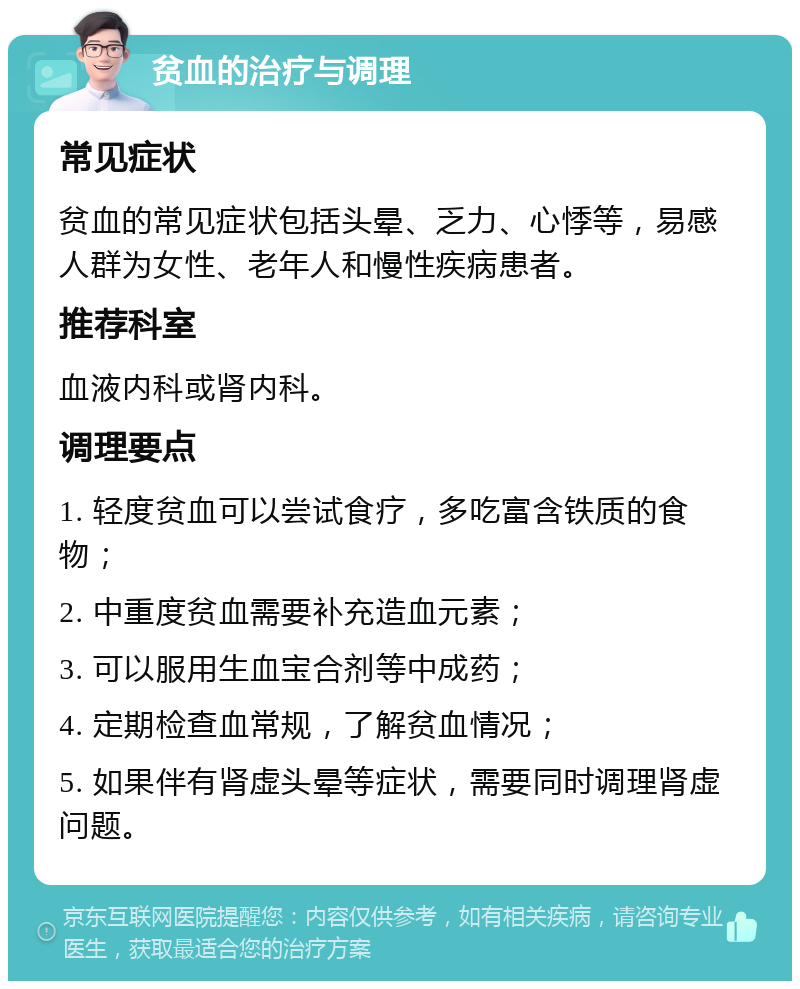 贫血的治疗与调理 常见症状 贫血的常见症状包括头晕、乏力、心悸等，易感人群为女性、老年人和慢性疾病患者。 推荐科室 血液内科或肾内科。 调理要点 1. 轻度贫血可以尝试食疗，多吃富含铁质的食物； 2. 中重度贫血需要补充造血元素； 3. 可以服用生血宝合剂等中成药； 4. 定期检查血常规，了解贫血情况； 5. 如果伴有肾虚头晕等症状，需要同时调理肾虚问题。