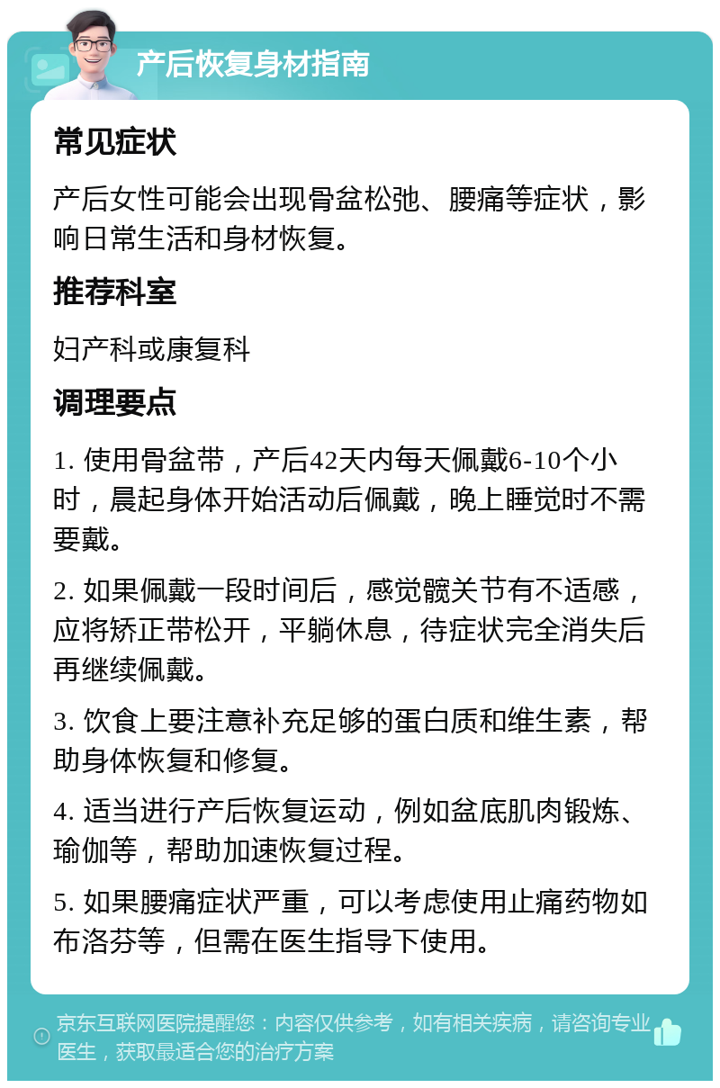 产后恢复身材指南 常见症状 产后女性可能会出现骨盆松弛、腰痛等症状，影响日常生活和身材恢复。 推荐科室 妇产科或康复科 调理要点 1. 使用骨盆带，产后42天内每天佩戴6-10个小时，晨起身体开始活动后佩戴，晚上睡觉时不需要戴。 2. 如果佩戴一段时间后，感觉髋关节有不适感，应将矫正带松开，平躺休息，待症状完全消失后再继续佩戴。 3. 饮食上要注意补充足够的蛋白质和维生素，帮助身体恢复和修复。 4. 适当进行产后恢复运动，例如盆底肌肉锻炼、瑜伽等，帮助加速恢复过程。 5. 如果腰痛症状严重，可以考虑使用止痛药物如布洛芬等，但需在医生指导下使用。