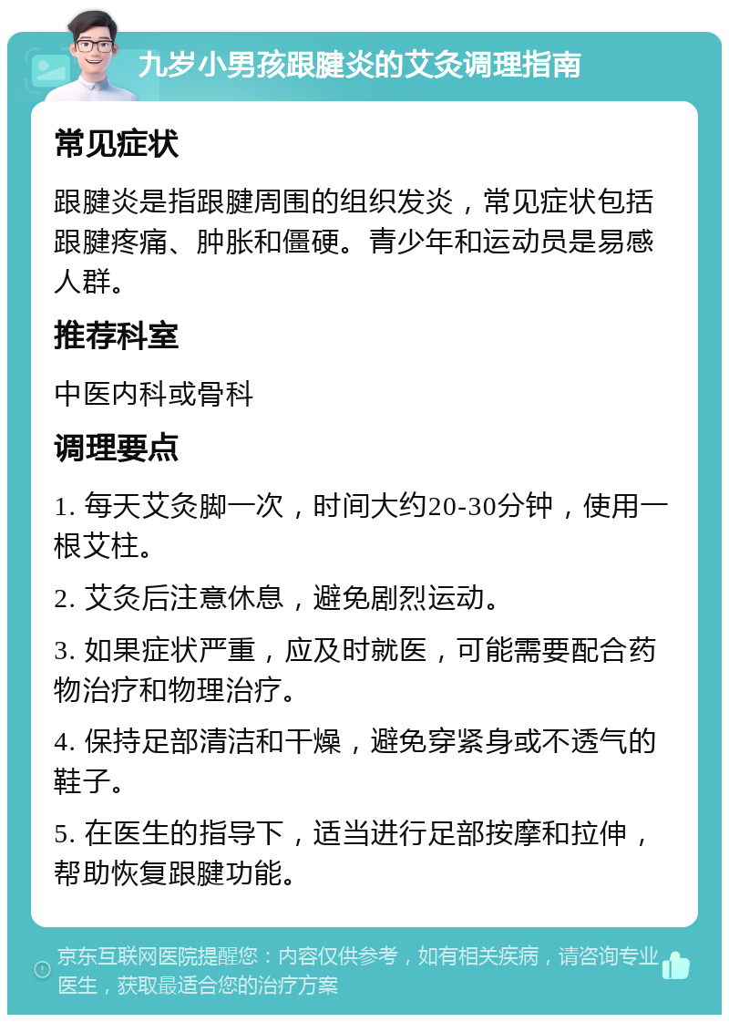 九岁小男孩跟腱炎的艾灸调理指南 常见症状 跟腱炎是指跟腱周围的组织发炎，常见症状包括跟腱疼痛、肿胀和僵硬。青少年和运动员是易感人群。 推荐科室 中医内科或骨科 调理要点 1. 每天艾灸脚一次，时间大约20-30分钟，使用一根艾柱。 2. 艾灸后注意休息，避免剧烈运动。 3. 如果症状严重，应及时就医，可能需要配合药物治疗和物理治疗。 4. 保持足部清洁和干燥，避免穿紧身或不透气的鞋子。 5. 在医生的指导下，适当进行足部按摩和拉伸，帮助恢复跟腱功能。