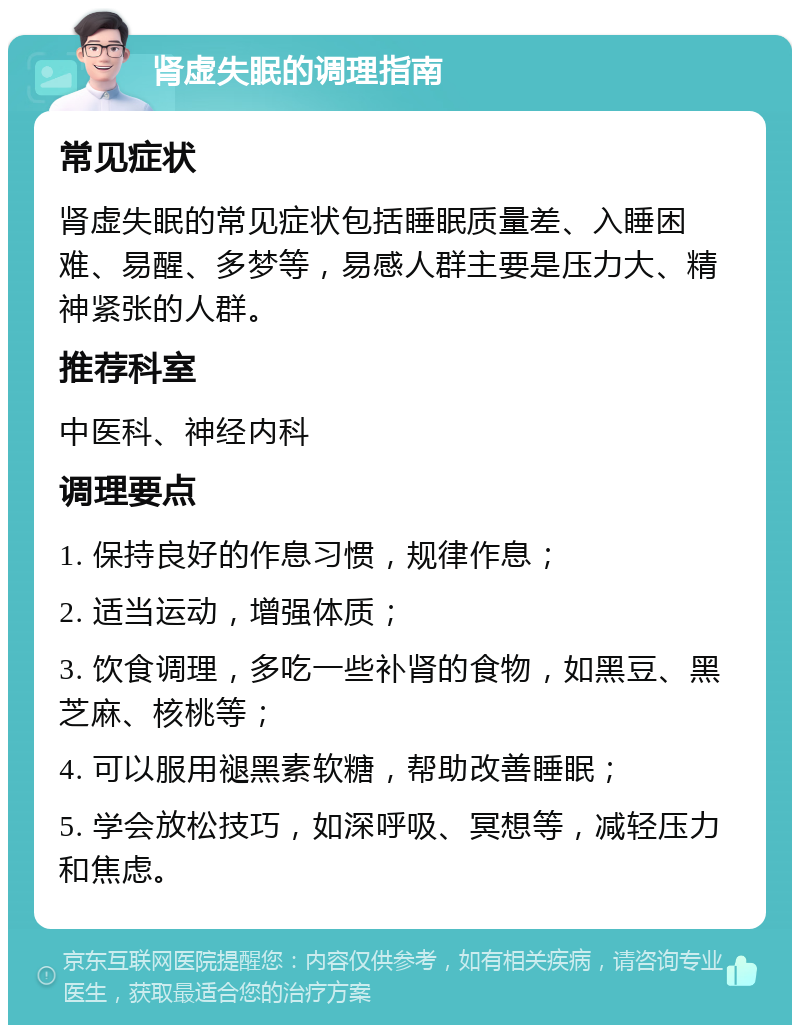 肾虚失眠的调理指南 常见症状 肾虚失眠的常见症状包括睡眠质量差、入睡困难、易醒、多梦等，易感人群主要是压力大、精神紧张的人群。 推荐科室 中医科、神经内科 调理要点 1. 保持良好的作息习惯，规律作息； 2. 适当运动，增强体质； 3. 饮食调理，多吃一些补肾的食物，如黑豆、黑芝麻、核桃等； 4. 可以服用褪黑素软糖，帮助改善睡眠； 5. 学会放松技巧，如深呼吸、冥想等，减轻压力和焦虑。