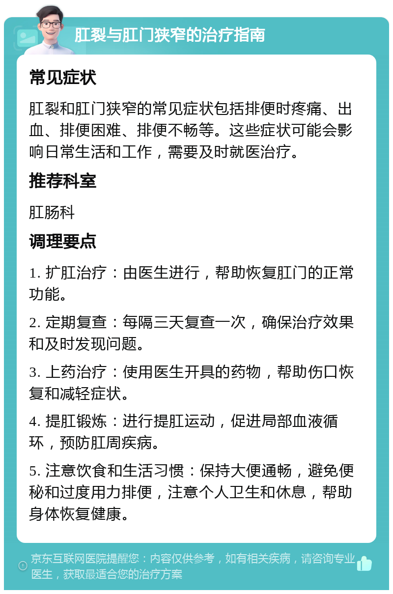 肛裂与肛门狭窄的治疗指南 常见症状 肛裂和肛门狭窄的常见症状包括排便时疼痛、出血、排便困难、排便不畅等。这些症状可能会影响日常生活和工作，需要及时就医治疗。 推荐科室 肛肠科 调理要点 1. 扩肛治疗：由医生进行，帮助恢复肛门的正常功能。 2. 定期复查：每隔三天复查一次，确保治疗效果和及时发现问题。 3. 上药治疗：使用医生开具的药物，帮助伤口恢复和减轻症状。 4. 提肛锻炼：进行提肛运动，促进局部血液循环，预防肛周疾病。 5. 注意饮食和生活习惯：保持大便通畅，避免便秘和过度用力排便，注意个人卫生和休息，帮助身体恢复健康。