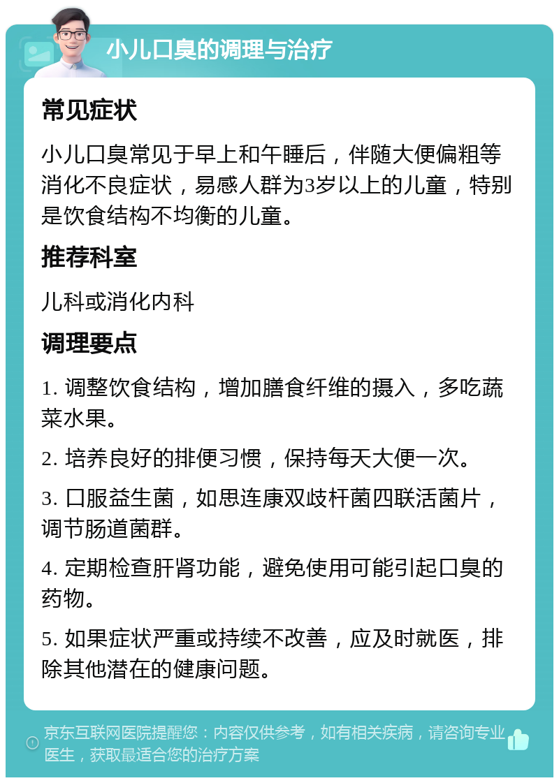 小儿口臭的调理与治疗 常见症状 小儿口臭常见于早上和午睡后，伴随大便偏粗等消化不良症状，易感人群为3岁以上的儿童，特别是饮食结构不均衡的儿童。 推荐科室 儿科或消化内科 调理要点 1. 调整饮食结构，增加膳食纤维的摄入，多吃蔬菜水果。 2. 培养良好的排便习惯，保持每天大便一次。 3. 口服益生菌，如思连康双歧杆菌四联活菌片，调节肠道菌群。 4. 定期检查肝肾功能，避免使用可能引起口臭的药物。 5. 如果症状严重或持续不改善，应及时就医，排除其他潜在的健康问题。